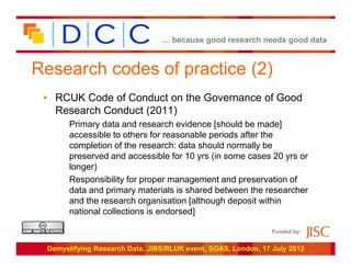 … because good research needs good data



Research codes of practice (2)
 • RCUK Code of Conduct on the Governance of Good
   Research Conduct (2011)
       Primary data and research evidence [should be made]
       accessible to others for reasonable periods after the
       completion of the research: data should normally be
       preserved and accessible for 10 yrs (in some cases 20 yrs or
       longer)
       Responsibility for proper management and preservation of
       data and primary materials is shared between the researcher
       and the research organisation [although deposit within
       national collections is endorsed]

                                                               Funded by:


 Demystifying Research Data, JIBS/RLUK event, SOAS, London, 17 July 2012
 