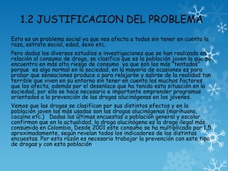 1.2 JUSTIFICACION DEL PROBLEMA
Esto es un problema social ya que nos afecta a todos sin tener en cuenta la
raza, estrato social, edad, sexo etc.
Pero dados los diversos estudios e investigaciones que se han realizado en
relación al consumo de droga, se clasifica que es la población joven la que se
encuentra en más alto riesgo de consumo ya que son los más “tentados”
porque es algo normal en la sociedad, en la mayoría de ocasiones es para
probar que sensaciones produce o para relajarse y salirse de la realidad tan
terrible que viven en su entorno sin tener en cuenta los muchos factores
que los afecta, además por el desenlace que ha tenido esta situación en la
sociedad, por ello se hace necesario e importante emprender programas
orientados a la prevención de las drogas alucinógenas en los jóvenes.
Vemos que las drogas se clasifican por sus distintos efectos y en la
población joven las más usadas son las drogas alucinógenas (marihuana,
cocaína etc.) Dadas las últimas encuestas a población general y escolar
confirman que en la actualidad, la droga alucinógena es la droga ilegal más
consumida en Colombia, Desde 2001 este consumo se ha multiplicado por 1,5
aproximadamente, según revelan todos los indicadores de las distintas
encuestas. Por esta razón es necesario trabajar la prevención con este tipo
de drogas y con esta población.
 