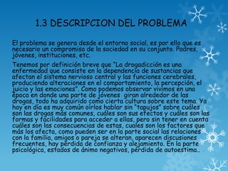 1.3 DESCRIPCION DEL PROBLEMA
El problema se genera desde el entorno social, es por ello que es
necesario un compromiso de la sociedad en su conjunto. Padres,
jóvenes, instituciones, etc.
Tenemos por definición breve que “La drogadicción es una
enfermedad que consiste en la dependencia de sustancias que
afectan el sistema nervioso central y las funciones cerebrales,
produciendo alteraciones en el comportamiento, la percepción, el
juicio y las emociones”. Como podemos observar vivimos en una
época en donde una parte de jóvenes giran alrededor de las
drogas, todo ha adquirido como cierta cultura sobre este tema. Ya
hoy en día es muy común oírlos hablar sin “tapujos” sobre cuáles
son las drogas más comunes, cuáles son sus efectos y cuáles son las
formas y facilidades para acceder a ellas, pero sin tener en cuenta
cuáles son las consecuencias de estas, cuales son los factores que
más los afecta, como pueden ser en la parte social las relaciones
con la familia, amigos o pareja se alteran, aparecen discusiones
frecuentes, hay pérdida de confianza y alejamiento. En la parte
psicológica, estados de ánimo negativos, pérdida de autoestima..
 