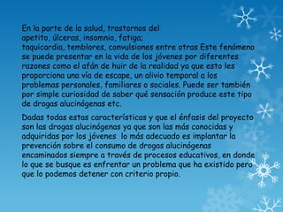 En la parte de la salud, trastornos del
apetito, úlceras, insomnio, fatiga;
taquicardia, temblores, convulsiones entre otras Este fenómeno
se puede presentar en la vida de los jóvenes por diferentes
razones como el afán de huir de la realidad ya que esto les
proporciona una vía de escape, un alivio temporal a los
problemas personales, familiares o sociales. Puede ser también
por simple curiosidad de saber qué sensación produce este tipo
de drogas alucinógenas etc.
Dadas todas estas características y que el énfasis del proyecto
son las drogas alucinógenas ya que son las más conocidas y
adquiridas por los jóvenes lo más adecuado es implantar la
prevención sobre el consumo de drogas alucinógenas
encaminados siempre a través de procesos educativos, en donde
lo que se busque es enfrentar un problema que ha existido pero
que lo podemos detener con criterio propio.
 