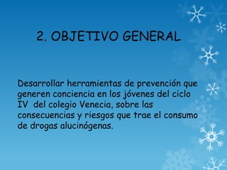 2. OBJETIVO GENERAL
Desarrollar herramientas de prevención que
generen conciencia en los jóvenes del ciclo
IV del colegio Venecia, sobre las
consecuencias y riesgos que trae el consumo
de drogas alucinógenas.
 