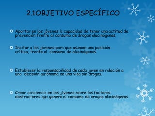 2.1OBJETIVO ESPECÍFICO
 Aportar en los jóvenes la capacidad de tener una actitud de
prevención frente al consumo de drogas alucinógenas.
 Incitar a los jóvenes para que asuman una posición
crítica, frente al consumo de alucinógenos.
 Establecer la responsabilidad de cada joven en relación a
una decisión autónoma de una vida sin drogas.
 Crear conciencia en los jóvenes sobre los factores
destructores que genera el consumo de drogas alucinógenas
 