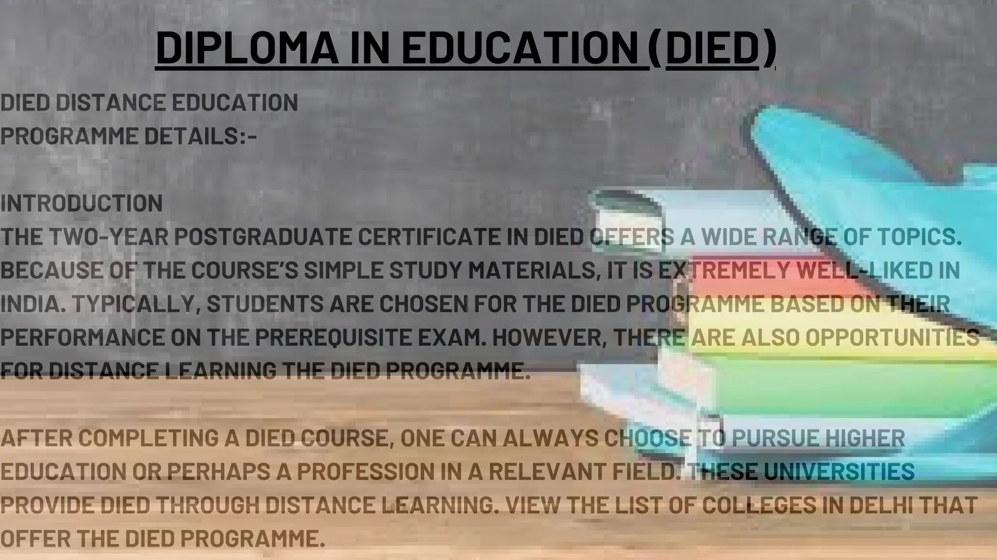 DIED DISTANCE EDUCATION
PROGRAMME DETAILS:-
INTRODUCTION
THE TWO-YEAR POSTGRADUATE CERTIFICATE IN DIED OFFERS A WIDE RANGE OF TOPICS.
BECAUSE OF THE COURSE’S SIMPLE STUDY MATERIALS, IT IS EXTREMELY WELL-LIKED IN
INDIA. TYPICALLY, STUDENTS ARE CHOSEN FOR THE DIED PROGRAMME BASED ON THEIR
PERFORMANCE ON THE PREREQUISITE EXAM. HOWEVER, THERE ARE ALSO OPPORTUNITIES
FOR DISTANCE LEARNING THE DIED PROGRAMME.
AFTER COMPLETING A DIED COURSE, ONE CAN ALWAYS CHOOSE TO PURSUE HIGHER
EDUCATION OR PERHAPS A PROFESSION IN A RELEVANT FIELD. THESE UNIVERSITIES
PROVIDE DIED THROUGH DISTANCE LEARNING. VIEW THE LIST OF COLLEGES IN DELHI THAT
OFFER THE DIED PROGRAMME.
DIPLOMA IN EDUCATION (DIED)
 