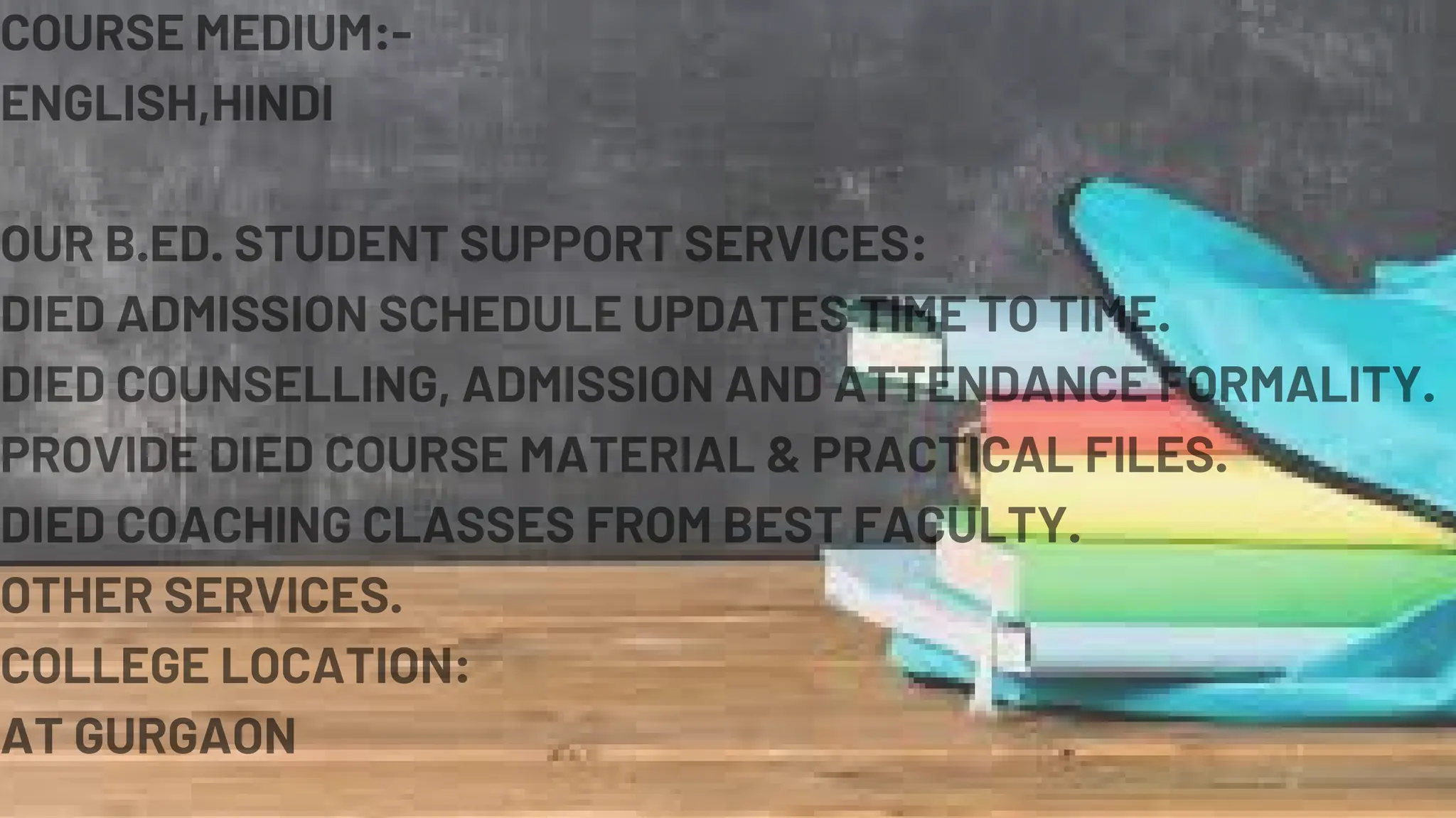 COURSE MEDIUM:-
ENGLISH,HINDI
OUR B.ED. STUDENT SUPPORT SERVICES:
DIED ADMISSION SCHEDULE UPDATES TIME TO TIME.
DIED COUNSELLING, ADMISSION AND ATTENDANCE FORMALITY.
PROVIDE DIED COURSE MATERIAL & PRACTICAL FILES.
DIED COACHING CLASSES FROM BEST FACULTY.
OTHER SERVICES.
COLLEGE LOCATION:
AT GURGAON
 