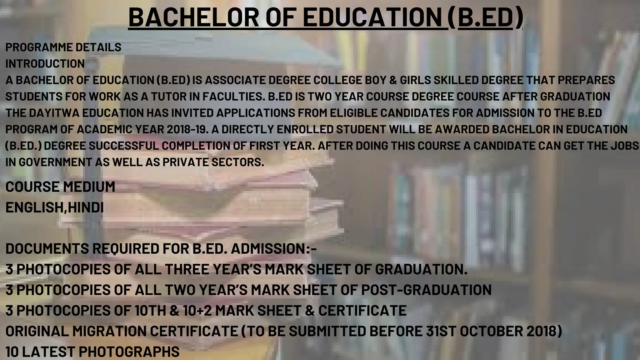 BACHELOR OF EDUCATION (B.ED)
PROGRAMME DETAILS
INTRODUCTION
A BACHELOR OF EDUCATION (B.ED) IS ASSOCIATE DEGREE COLLEGE BOY & GIRLS SKILLED DEGREE THAT PREPARES
STUDENTS FOR WORK AS A TUTOR IN FACULTIES. B.ED IS TWO YEAR COURSE DEGREE COURSE AFTER GRADUATION
THE DAYITWA EDUCATION HAS INVITED APPLICATIONS FROM ELIGIBLE CANDIDATES FOR ADMISSION TO THE B.ED
PROGRAM OF ACADEMIC YEAR 2018-19. A DIRECTLY ENROLLED STUDENT WILL BE AWARDED BACHELOR IN EDUCATION
(B.ED.) DEGREE SUCCESSFUL COMPLETION OF FIRST YEAR. AFTER DOING THIS COURSE A CANDIDATE CAN GET THE JOBS
IN GOVERNMENT AS WELL AS PRIVATE SECTORS.
COURSE MEDIUM
ENGLISH,HINDI
DOCUMENTS REQUIRED FOR B.ED. ADMISSION:-
3 PHOTOCOPIES OF ALL THREE YEAR’S MARK SHEET OF GRADUATION.
3 PHOTOCOPIES OF ALL TWO YEAR’S MARK SHEET OF POST-GRADUATION
3 PHOTOCOPIES OF 10TH & 10+2 MARK SHEET & CERTIFICATE
ORIGINAL MIGRATION CERTIFICATE (TO BE SUBMITTED BEFORE 31ST OCTOBER 2018)
10 LATEST PHOTOGRAPHS
 