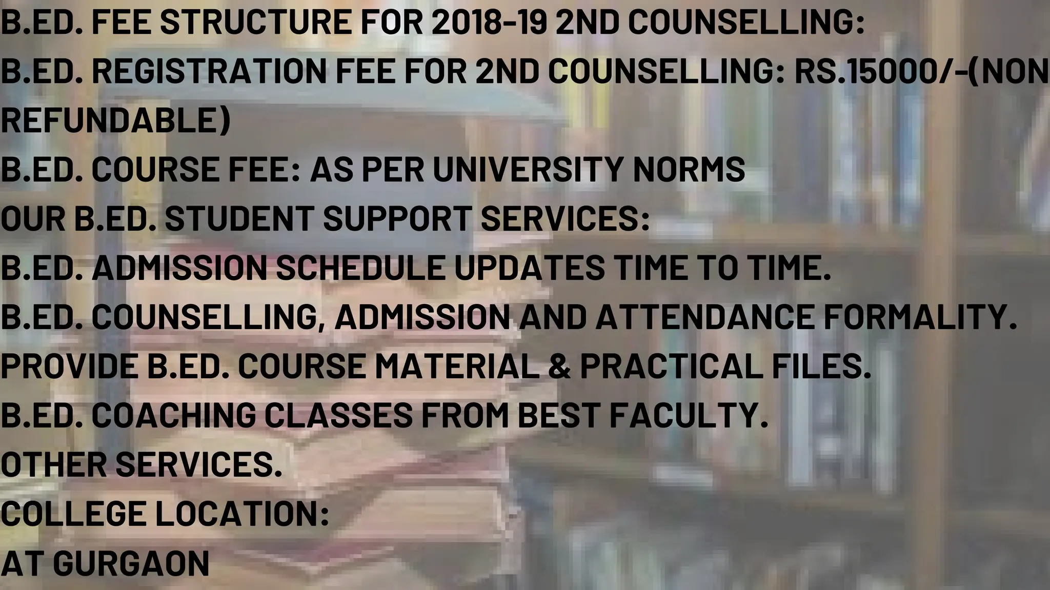 B.ED. FEE STRUCTURE FOR 2018-19 2ND COUNSELLING:
B.ED. REGISTRATION FEE FOR 2ND COUNSELLING: RS.15000/-(NON
REFUNDABLE)
B.ED. COURSE FEE: AS PER UNIVERSITY NORMS
OUR B.ED. STUDENT SUPPORT SERVICES:
B.ED. ADMISSION SCHEDULE UPDATES TIME TO TIME.
B.ED. COUNSELLING, ADMISSION AND ATTENDANCE FORMALITY.
PROVIDE B.ED. COURSE MATERIAL & PRACTICAL FILES.
B.ED. COACHING CLASSES FROM BEST FACULTY.
OTHER SERVICES.
COLLEGE LOCATION:
AT GURGAON
 