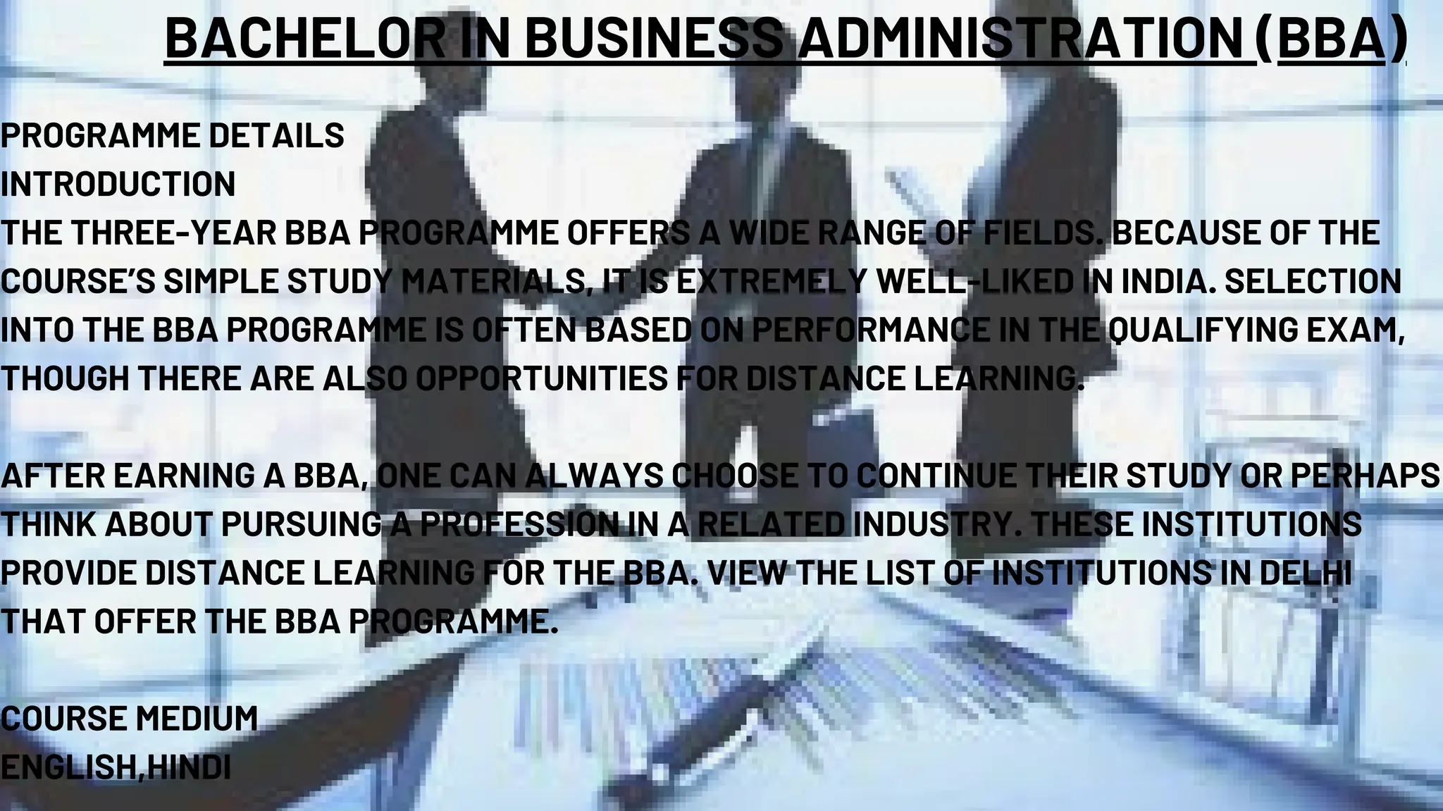 BACHELOR IN BUSINESS ADMINISTRATION (BBA)
PROGRAMME DETAILS
INTRODUCTION
THE THREE-YEAR BBA PROGRAMME OFFERS A WIDE RANGE OF FIELDS. BECAUSE OF THE
COURSE’S SIMPLE STUDY MATERIALS, IT IS EXTREMELY WELL-LIKED IN INDIA. SELECTION
INTO THE BBA PROGRAMME IS OFTEN BASED ON PERFORMANCE IN THE QUALIFYING EXAM,
THOUGH THERE ARE ALSO OPPORTUNITIES FOR DISTANCE LEARNING.
AFTER EARNING A BBA, ONE CAN ALWAYS CHOOSE TO CONTINUE THEIR STUDY OR PERHAPS
THINK ABOUT PURSUING A PROFESSION IN A RELATED INDUSTRY. THESE INSTITUTIONS
PROVIDE DISTANCE LEARNING FOR THE BBA. VIEW THE LIST OF INSTITUTIONS IN DELHI
THAT OFFER THE BBA PROGRAMME.
COURSE MEDIUM
ENGLISH,HINDI
 