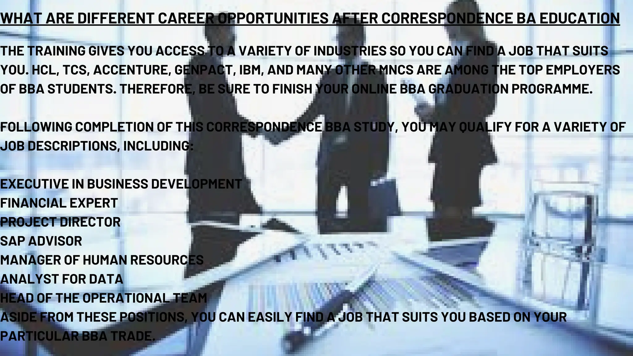 WHAT ARE DIFFERENT CAREER OPPORTUNITIES AFTER CORRESPONDENCE BA EDUCATION
THE TRAINING GIVES YOU ACCESS TO A VARIETY OF INDUSTRIES SO YOU CAN FIND A JOB THAT SUITS
YOU. HCL, TCS, ACCENTURE, GENPACT, IBM, AND MANY OTHER MNCS ARE AMONG THE TOP EMPLOYERS
OF BBA STUDENTS. THEREFORE, BE SURE TO FINISH YOUR ONLINE BBA GRADUATION PROGRAMME.
FOLLOWING COMPLETION OF THIS CORRESPONDENCE BBA STUDY, YOU MAY QUALIFY FOR A VARIETY OF
JOB DESCRIPTIONS, INCLUDING:
EXECUTIVE IN BUSINESS DEVELOPMENT
FINANCIAL EXPERT
PROJECT DIRECTOR
SAP ADVISOR
MANAGER OF HUMAN RESOURCES
ANALYST FOR DATA
HEAD OF THE OPERATIONAL TEAM
ASIDE FROM THESE POSITIONS, YOU CAN EASILY FIND A JOB THAT SUITS YOU BASED ON YOUR
PARTICULAR BBA TRADE.
 