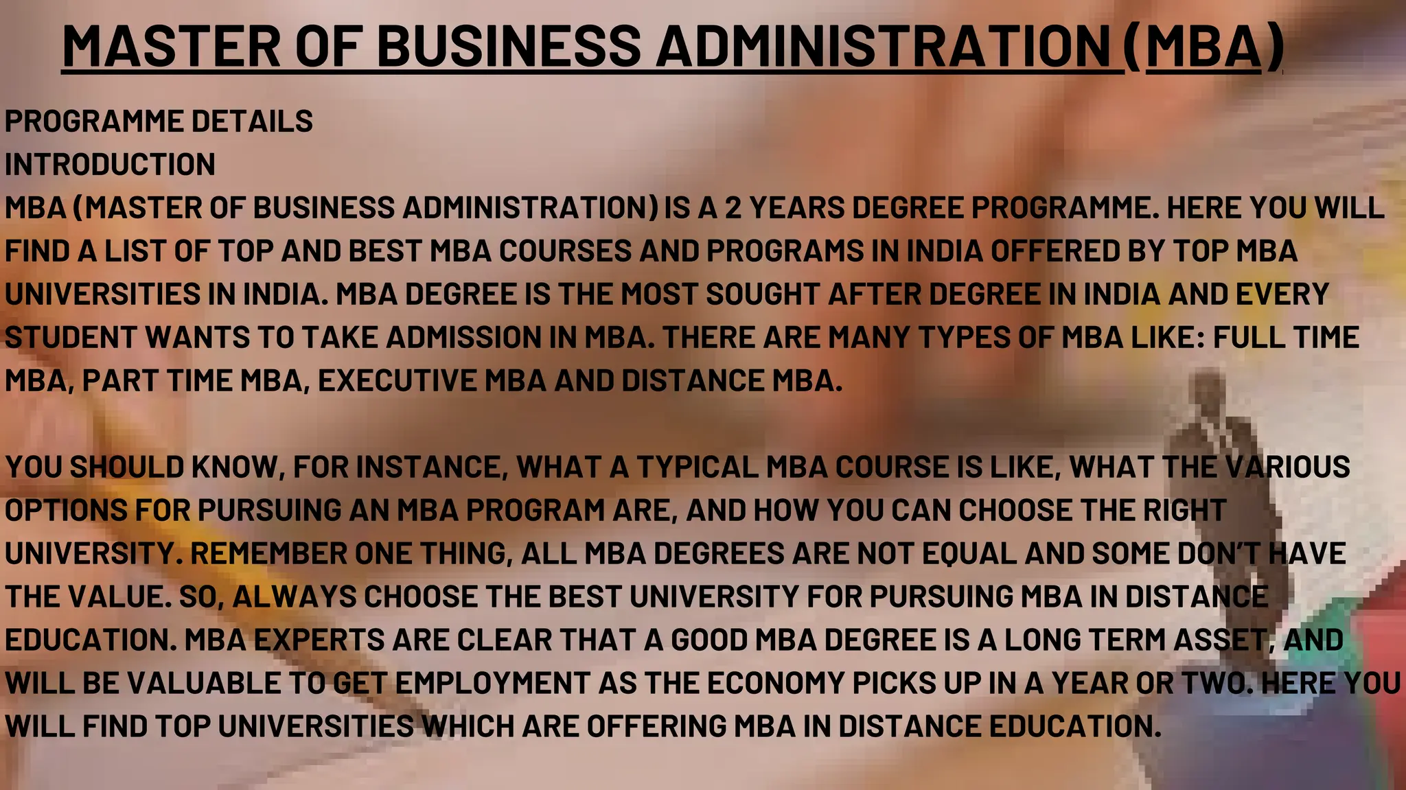 MASTER OF BUSINESS ADMINISTRATION (MBA)
PROGRAMME DETAILS
INTRODUCTION
MBA (MASTER OF BUSINESS ADMINISTRATION) IS A 2 YEARS DEGREE PROGRAMME. HERE YOU WILL
FIND A LIST OF TOP AND BEST MBA COURSES AND PROGRAMS IN INDIA OFFERED BY TOP MBA
UNIVERSITIES IN INDIA. MBA DEGREE IS THE MOST SOUGHT AFTER DEGREE IN INDIA AND EVERY
STUDENT WANTS TO TAKE ADMISSION IN MBA. THERE ARE MANY TYPES OF MBA LIKE: FULL TIME
MBA, PART TIME MBA, EXECUTIVE MBA AND DISTANCE MBA.
YOU SHOULD KNOW, FOR INSTANCE, WHAT A TYPICAL MBA COURSE IS LIKE, WHAT THE VARIOUS
OPTIONS FOR PURSUING AN MBA PROGRAM ARE, AND HOW YOU CAN CHOOSE THE RIGHT
UNIVERSITY. REMEMBER ONE THING, ALL MBA DEGREES ARE NOT EQUAL AND SOME DON’T HAVE
THE VALUE. SO, ALWAYS CHOOSE THE BEST UNIVERSITY FOR PURSUING MBA IN DISTANCE
EDUCATION. MBA EXPERTS ARE CLEAR THAT A GOOD MBA DEGREE IS A LONG TERM ASSET, AND
WILL BE VALUABLE TO GET EMPLOYMENT AS THE ECONOMY PICKS UP IN A YEAR OR TWO. HERE YOU
WILL FIND TOP UNIVERSITIES WHICH ARE OFFERING MBA IN DISTANCE EDUCATION.
 