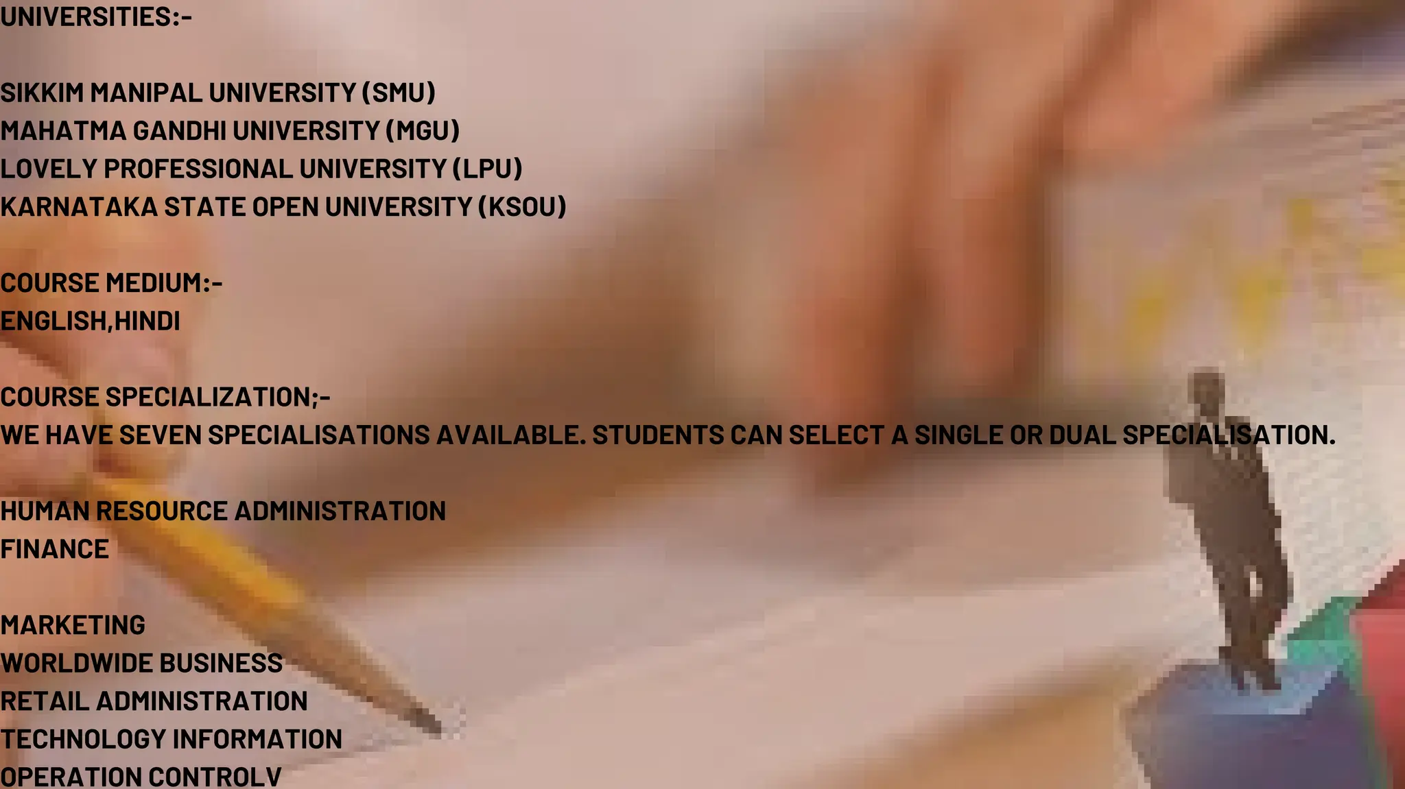 UNIVERSITIES:-
SIKKIM MANIPAL UNIVERSITY (SMU)
MAHATMA GANDHI UNIVERSITY (MGU)
LOVELY PROFESSIONAL UNIVERSITY (LPU)
KARNATAKA STATE OPEN UNIVERSITY (KSOU)
COURSE MEDIUM:-
ENGLISH,HINDI
COURSE SPECIALIZATION;-
WE HAVE SEVEN SPECIALISATIONS AVAILABLE. STUDENTS CAN SELECT A SINGLE OR DUAL SPECIALISATION.
HUMAN RESOURCE ADMINISTRATION
FINANCE
MARKETING
WORLDWIDE BUSINESS
RETAIL ADMINISTRATION
TECHNOLOGY INFORMATION
OPERATION CONTROLV
 
