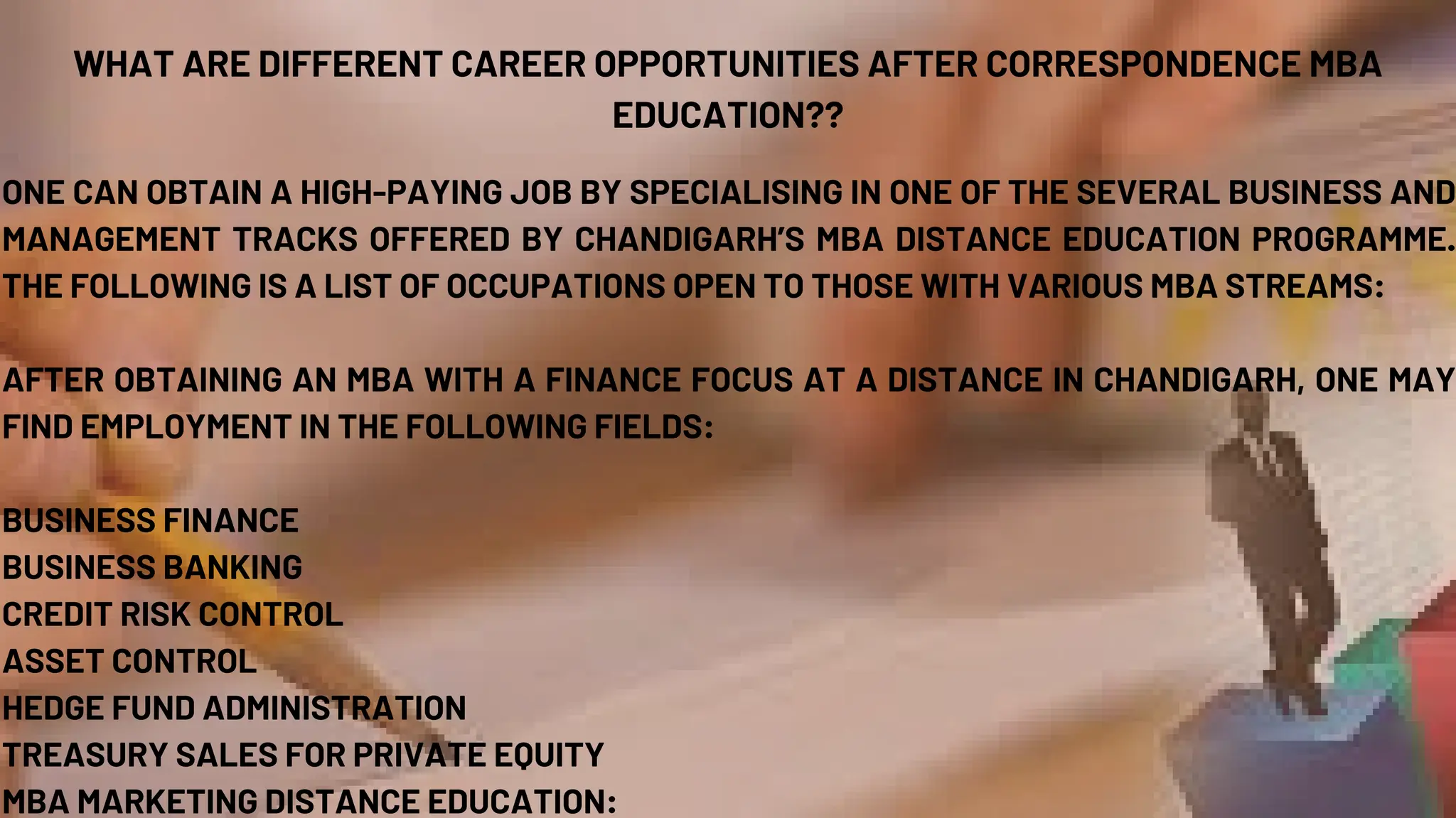 WHAT ARE DIFFERENT CAREER OPPORTUNITIES AFTER CORRESPONDENCE MBA
EDUCATION??
ONE CAN OBTAIN A HIGH-PAYING JOB BY SPECIALISING IN ONE OF THE SEVERAL BUSINESS AND
MANAGEMENT TRACKS OFFERED BY CHANDIGARH’S MBA DISTANCE EDUCATION PROGRAMME.
THE FOLLOWING IS A LIST OF OCCUPATIONS OPEN TO THOSE WITH VARIOUS MBA STREAMS:
AFTER OBTAINING AN MBA WITH A FINANCE FOCUS AT A DISTANCE IN CHANDIGARH, ONE MAY
FIND EMPLOYMENT IN THE FOLLOWING FIELDS:
BUSINESS FINANCE
BUSINESS BANKING
CREDIT RISK CONTROL
ASSET CONTROL
HEDGE FUND ADMINISTRATION
TREASURY SALES FOR PRIVATE EQUITY
MBA MARKETING DISTANCE EDUCATION:
 