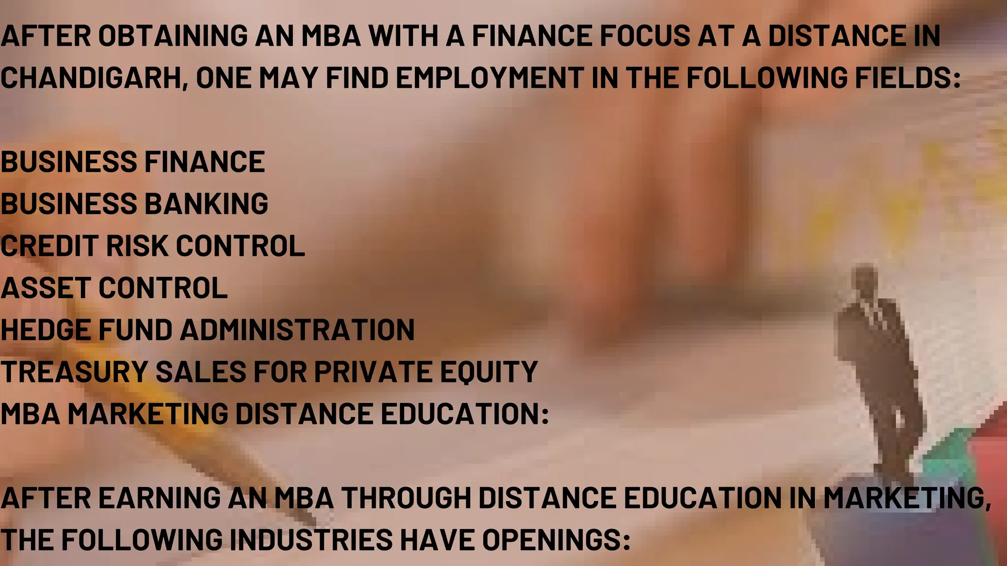 AFTER OBTAINING AN MBA WITH A FINANCE FOCUS AT A DISTANCE IN
CHANDIGARH, ONE MAY FIND EMPLOYMENT IN THE FOLLOWING FIELDS:
BUSINESS FINANCE
BUSINESS BANKING
CREDIT RISK CONTROL
ASSET CONTROL
HEDGE FUND ADMINISTRATION
TREASURY SALES FOR PRIVATE EQUITY
MBA MARKETING DISTANCE EDUCATION:
AFTER EARNING AN MBA THROUGH DISTANCE EDUCATION IN MARKETING,
THE FOLLOWING INDUSTRIES HAVE OPENINGS:
 