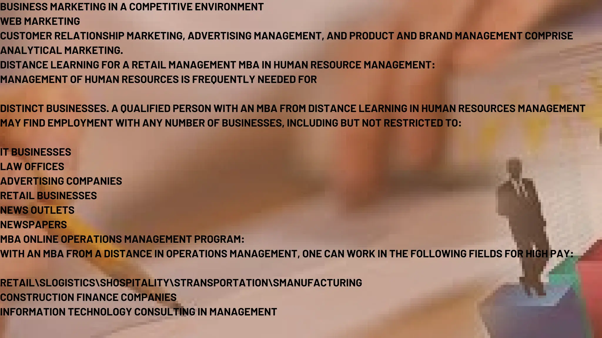 BUSINESS MARKETING IN A COMPETITIVE ENVIRONMENT
WEB MARKETING
CUSTOMER RELATIONSHIP MARKETING, ADVERTISING MANAGEMENT, AND PRODUCT AND BRAND MANAGEMENT COMPRISE
ANALYTICAL MARKETING.
DISTANCE LEARNING FOR A RETAIL MANAGEMENT MBA IN HUMAN RESOURCE MANAGEMENT:
MANAGEMENT OF HUMAN RESOURCES IS FREQUENTLY NEEDED FOR
DISTINCT BUSINESSES. A QUALIFIED PERSON WITH AN MBA FROM DISTANCE LEARNING IN HUMAN RESOURCES MANAGEMENT
MAY FIND EMPLOYMENT WITH ANY NUMBER OF BUSINESSES, INCLUDING BUT NOT RESTRICTED TO:
IT BUSINESSES
LAW OFFICES
ADVERTISING COMPANIES
RETAIL BUSINESSES
NEWS OUTLETS
NEWSPAPERS
MBA ONLINE OPERATIONS MANAGEMENT PROGRAM:
WITH AN MBA FROM A DISTANCE IN OPERATIONS MANAGEMENT, ONE CAN WORK IN THE FOLLOWING FIELDS FOR HIGH PAY:
RETAILSLOGISTICSSHOSPITALITYSTRANSPORTATIONSMANUFACTURING
CONSTRUCTION FINANCE COMPANIES
INFORMATION TECHNOLOGY CONSULTING IN MANAGEMENT
 