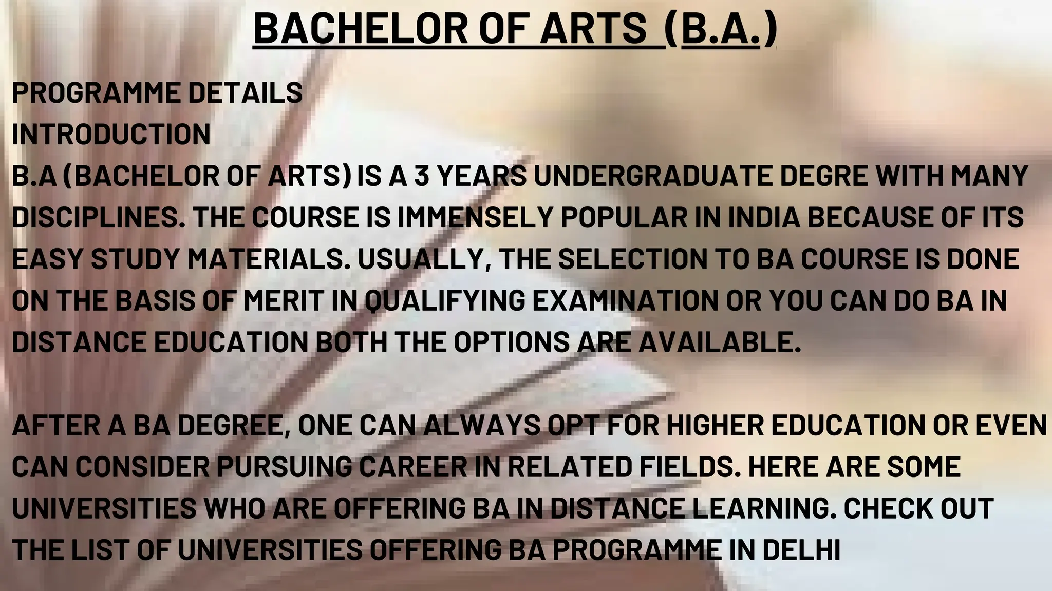 BACHELOR OF ARTS (B.A.)
PROGRAMME DETAILS
INTRODUCTION
B.A (BACHELOR OF ARTS) IS A 3 YEARS UNDERGRADUATE DEGRE WITH MANY
DISCIPLINES. THE COURSE IS IMMENSELY POPULAR IN INDIA BECAUSE OF ITS
EASY STUDY MATERIALS. USUALLY, THE SELECTION TO BA COURSE IS DONE
ON THE BASIS OF MERIT IN QUALIFYING EXAMINATION OR YOU CAN DO BA IN
DISTANCE EDUCATION BOTH THE OPTIONS ARE AVAILABLE.
AFTER A BA DEGREE, ONE CAN ALWAYS OPT FOR HIGHER EDUCATION OR EVEN
CAN CONSIDER PURSUING CAREER IN RELATED FIELDS. HERE ARE SOME
UNIVERSITIES WHO ARE OFFERING BA IN DISTANCE LEARNING. CHECK OUT
THE LIST OF UNIVERSITIES OFFERING BA PROGRAMME IN DELHI
 