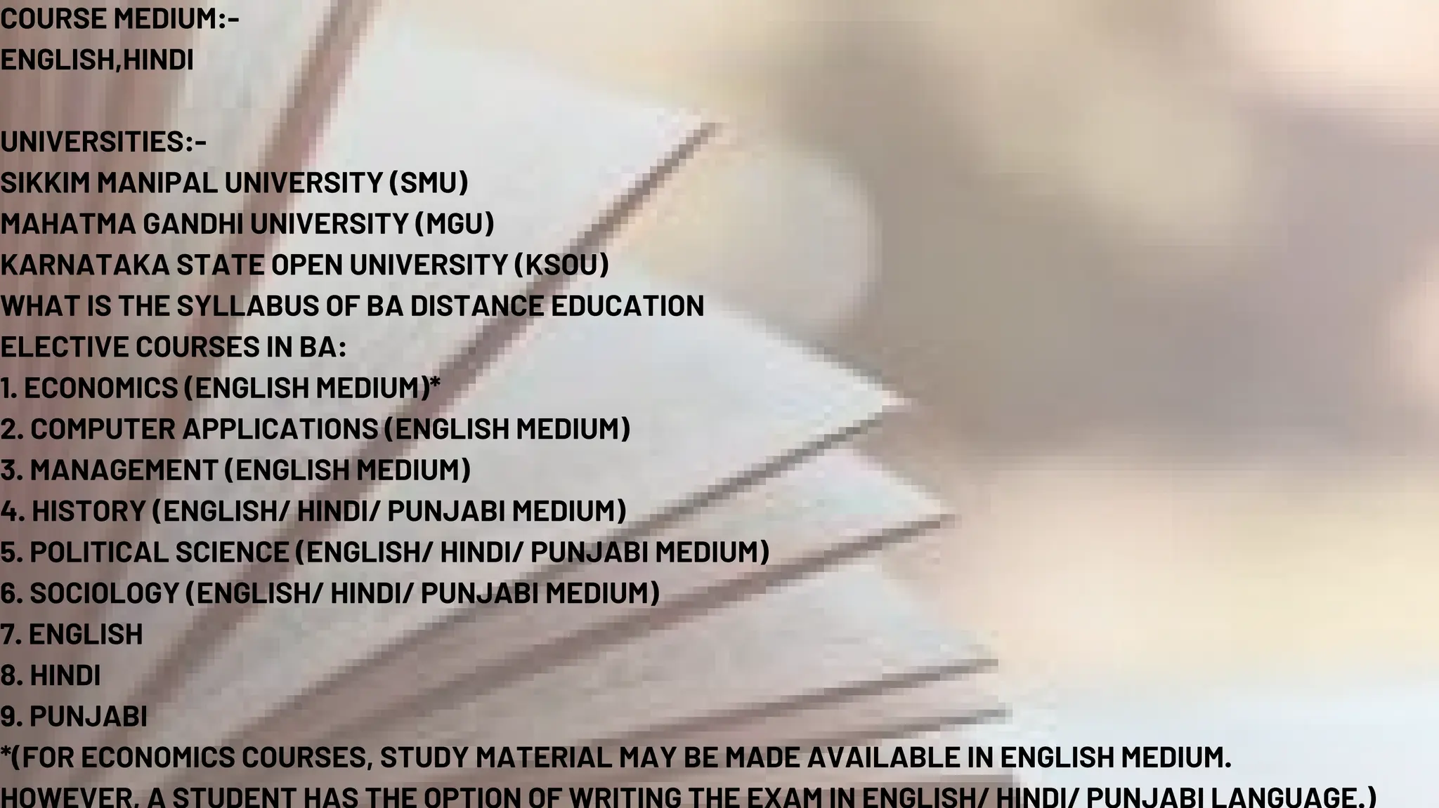 COURSE MEDIUM:-
ENGLISH,HINDI
UNIVERSITIES:-
SIKKIM MANIPAL UNIVERSITY (SMU)
MAHATMA GANDHI UNIVERSITY (MGU)
KARNATAKA STATE OPEN UNIVERSITY (KSOU)
WHAT IS THE SYLLABUS OF BA DISTANCE EDUCATION
ELECTIVE COURSES IN BA:
1. ECONOMICS (ENGLISH MEDIUM)*
2. COMPUTER APPLICATIONS (ENGLISH MEDIUM)
3. MANAGEMENT (ENGLISH MEDIUM)
4. HISTORY (ENGLISH/ HINDI/ PUNJABI MEDIUM)
5. POLITICAL SCIENCE (ENGLISH/ HINDI/ PUNJABI MEDIUM)
6. SOCIOLOGY (ENGLISH/ HINDI/ PUNJABI MEDIUM)
7. ENGLISH
8. HINDI
9. PUNJABI
*(FOR ECONOMICS COURSES, STUDY MATERIAL MAY BE MADE AVAILABLE IN ENGLISH MEDIUM.
 