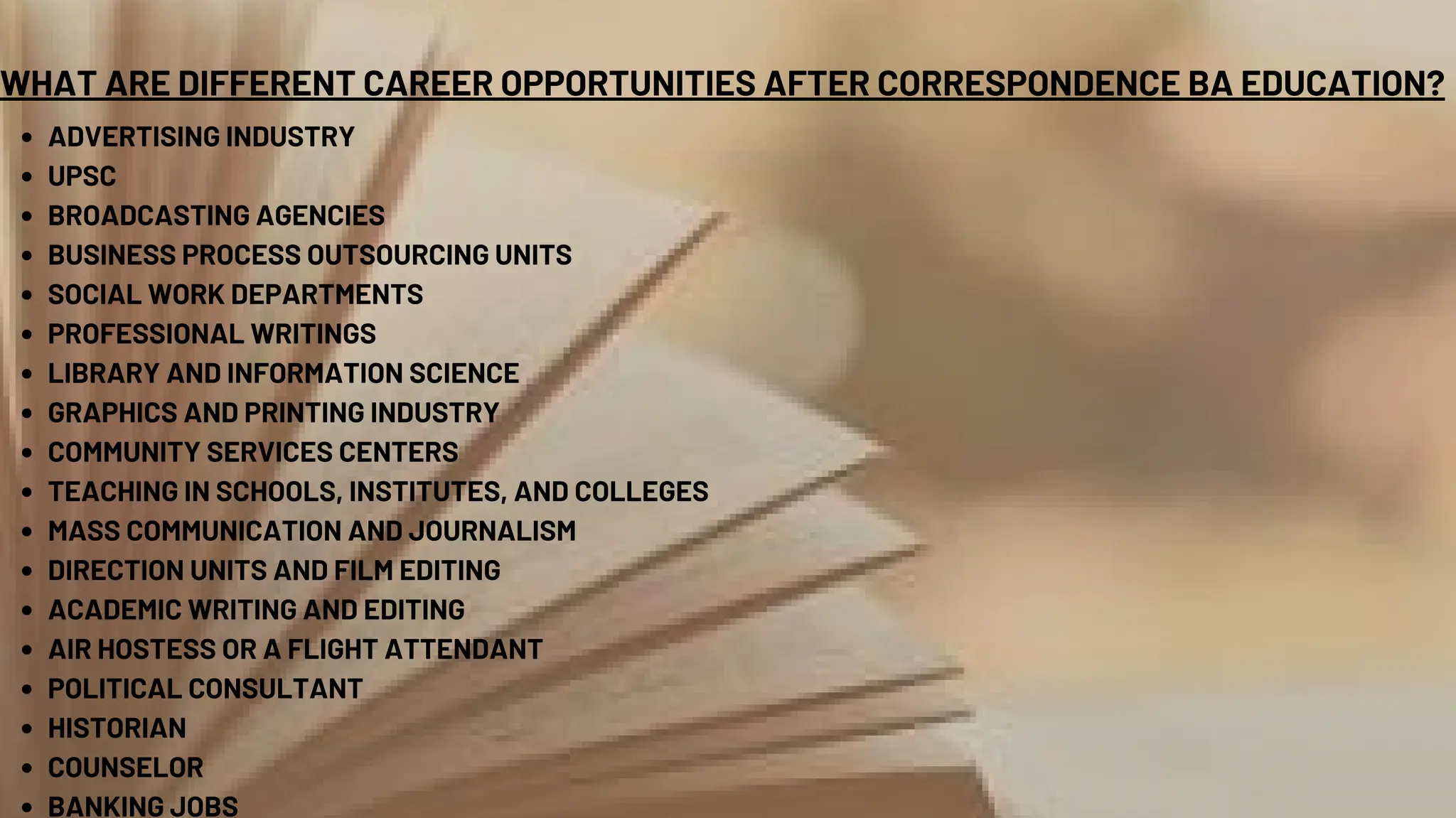 WHAT ARE DIFFERENT CAREER OPPORTUNITIES AFTER CORRESPONDENCE BA EDUCATION?
ADVERTISING INDUSTRY
UPSC
BROADCASTING AGENCIES
BUSINESS PROCESS OUTSOURCING UNITS
SOCIAL WORK DEPARTMENTS
PROFESSIONAL WRITINGS
LIBRARY AND INFORMATION SCIENCE
GRAPHICS AND PRINTING INDUSTRY
COMMUNITY SERVICES CENTERS
TEACHING IN SCHOOLS, INSTITUTES, AND COLLEGES
MASS COMMUNICATION AND JOURNALISM
DIRECTION UNITS AND FILM EDITING
ACADEMIC WRITING AND EDITING
AIR HOSTESS OR A FLIGHT ATTENDANT
POLITICAL CONSULTANT
HISTORIAN
COUNSELOR
BANKING JOBS
 