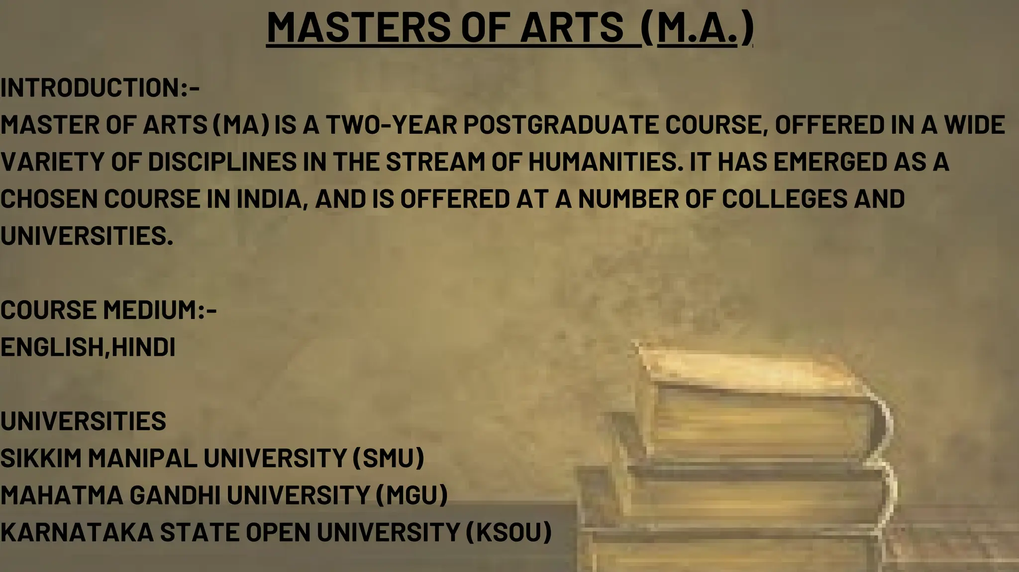 MASTERS OF ARTS (M.A.)
INTRODUCTION:-
MASTER OF ARTS (MA) IS A TWO-YEAR POSTGRADUATE COURSE, OFFERED IN A WIDE
VARIETY OF DISCIPLINES IN THE STREAM OF HUMANITIES. IT HAS EMERGED AS A
CHOSEN COURSE IN INDIA, AND IS OFFERED AT A NUMBER OF COLLEGES AND
UNIVERSITIES.
COURSE MEDIUM:-
ENGLISH,HINDI
UNIVERSITIES
SIKKIM MANIPAL UNIVERSITY (SMU)
MAHATMA GANDHI UNIVERSITY (MGU)
KARNATAKA STATE OPEN UNIVERSITY (KSOU)
 