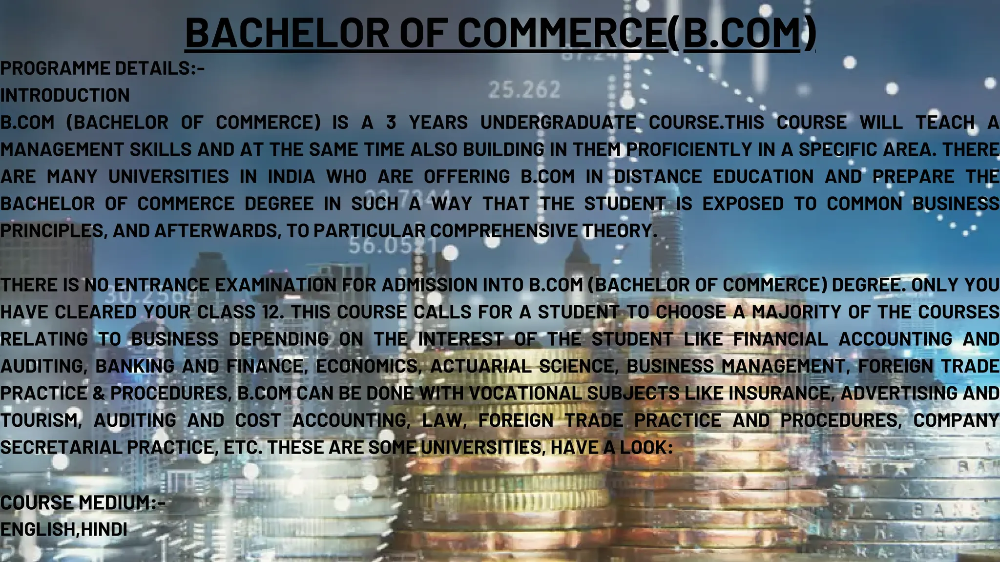 BACHELOR OF COMMERCE(B.COM)
PROGRAMME DETAILS:-
INTRODUCTION
B.COM (BACHELOR OF COMMERCE) IS A 3 YEARS UNDERGRADUATE COURSE.THIS COURSE WILL TEACH A
MANAGEMENT SKILLS AND AT THE SAME TIME ALSO BUILDING IN THEM PROFICIENTLY IN A SPECIFIC AREA. THERE
ARE MANY UNIVERSITIES IN INDIA WHO ARE OFFERING B.COM IN DISTANCE EDUCATION AND PREPARE THE
BACHELOR OF COMMERCE DEGREE IN SUCH A WAY THAT THE STUDENT IS EXPOSED TO COMMON BUSINESS
PRINCIPLES, AND AFTERWARDS, TO PARTICULAR COMPREHENSIVE THEORY.
THERE IS NO ENTRANCE EXAMINATION FOR ADMISSION INTO B.COM (BACHELOR OF COMMERCE) DEGREE. ONLY YOU
HAVE CLEARED YOUR CLASS 12. THIS COURSE CALLS FOR A STUDENT TO CHOOSE A MAJORITY OF THE COURSES
RELATING TO BUSINESS DEPENDING ON THE INTEREST OF THE STUDENT LIKE FINANCIAL ACCOUNTING AND
AUDITING, BANKING AND FINANCE, ECONOMICS, ACTUARIAL SCIENCE, BUSINESS MANAGEMENT, FOREIGN TRADE
PRACTICE & PROCEDURES, B.COM CAN BE DONE WITH VOCATIONAL SUBJECTS LIKE INSURANCE, ADVERTISING AND
TOURISM, AUDITING AND COST ACCOUNTING, LAW, FOREIGN TRADE PRACTICE AND PROCEDURES, COMPANY
SECRETARIAL PRACTICE, ETC. THESE ARE SOME UNIVERSITIES, HAVE A LOOK:
COURSE MEDIUM:-
ENGLISH,HINDI
 