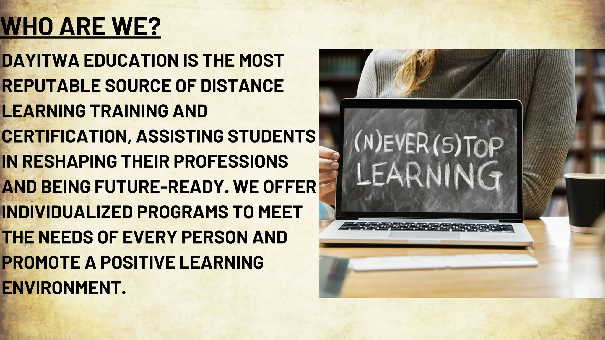 WHO ARE WE?
DAYITWA EDUCATION IS THE MOST
REPUTABLE SOURCE OF DISTANCE
LEARNING TRAINING AND
CERTIFICATION, ASSISTING STUDENTS
IN RESHAPING THEIR PROFESSIONS
AND BEING FUTURE-READY. WE OFFER
INDIVIDUALIZED PROGRAMS TO MEET
THE NEEDS OF EVERY PERSON AND
PROMOTE A POSITIVE LEARNING
ENVIRONMENT.
 
