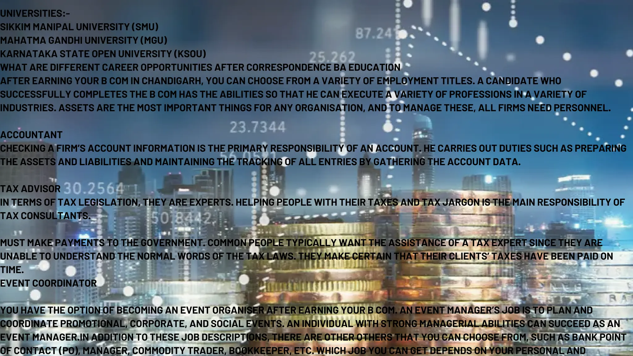 UNIVERSITIES:-
SIKKIM MANIPAL UNIVERSITY (SMU)
MAHATMA GANDHI UNIVERSITY (MGU)
KARNATAKA STATE OPEN UNIVERSITY (KSOU)
WHAT ARE DIFFERENT CAREER OPPORTUNITIES AFTER CORRESPONDENCE BA EDUCATION
AFTER EARNING YOUR B COM IN CHANDIGARH, YOU CAN CHOOSE FROM A VARIETY OF EMPLOYMENT TITLES. A CANDIDATE WHO
SUCCESSFULLY COMPLETES THE B COM HAS THE ABILITIES SO THAT HE CAN EXECUTE A VARIETY OF PROFESSIONS IN A VARIETY OF
INDUSTRIES. ASSETS ARE THE MOST IMPORTANT THINGS FOR ANY ORGANISATION, AND TO MANAGE THESE, ALL FIRMS NEED PERSONNEL.
ACCOUNTANT
CHECKING A FIRM’S ACCOUNT INFORMATION IS THE PRIMARY RESPONSIBILITY OF AN ACCOUNT. HE CARRIES OUT DUTIES SUCH AS PREPARING
THE ASSETS AND LIABILITIES AND MAINTAINING THE TRACKING OF ALL ENTRIES BY GATHERING THE ACCOUNT DATA.
TAX ADVISOR
IN TERMS OF TAX LEGISLATION, THEY ARE EXPERTS. HELPING PEOPLE WITH THEIR TAXES AND TAX JARGON IS THE MAIN RESPONSIBILITY OF
TAX CONSULTANTS.
MUST MAKE PAYMENTS TO THE GOVERNMENT. COMMON PEOPLE TYPICALLY WANT THE ASSISTANCE OF A TAX EXPERT SINCE THEY ARE
UNABLE TO UNDERSTAND THE NORMAL WORDS OF THE TAX LAWS. THEY MAKE CERTAIN THAT THEIR CLIENTS’ TAXES HAVE BEEN PAID ON
TIME.
EVENT COORDINATOR
YOU HAVE THE OPTION OF BECOMING AN EVENT ORGANISER AFTER EARNING YOUR B COM. AN EVENT MANAGER’S JOB IS TO PLAN AND
COORDINATE PROMOTIONAL, CORPORATE, AND SOCIAL EVENTS. AN INDIVIDUAL WITH STRONG MANAGERIAL ABILITIES CAN SUCCEED AS AN
EVENT MANAGER.IN ADDITION TO THESE JOB DESCRIPTIONS, THERE ARE OTHER OTHERS THAT YOU CAN CHOOSE FROM, SUCH AS BANK POINT
OF CONTACT (PO), MANAGER, COMMODITY TRADER, BOOKKEEPER, ETC. WHICH JOB YOU CAN GET DEPENDS ON YOUR PERSONAL AND
 