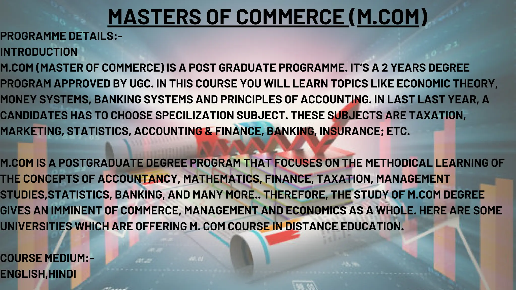 MASTERS OF COMMERCE (M.COM)
PROGRAMME DETAILS:-
INTRODUCTION
M.COM (MASTER OF COMMERCE) IS A POST GRADUATE PROGRAMME. IT’S A 2 YEARS DEGREE
PROGRAM APPROVED BY UGC. IN THIS COURSE YOU WILL LEARN TOPICS LIKE ECONOMIC THEORY,
MONEY SYSTEMS, BANKING SYSTEMS AND PRINCIPLES OF ACCOUNTING. IN LAST LAST YEAR, A
CANDIDATES HAS TO CHOOSE SPECILIZATION SUBJECT. THESE SUBJECTS ARE TAXATION,
MARKETING, STATISTICS, ACCOUNTING & FINANCE, BANKING, INSURANCE; ETC.
M.COM IS A POSTGRADUATE DEGREE PROGRAM THAT FOCUSES ON THE METHODICAL LEARNING OF
THE CONCEPTS OF ACCOUNTANCY, MATHEMATICS, FINANCE, TAXATION, MANAGEMENT
STUDIES,STATISTICS, BANKING, AND MANY MORE.. THEREFORE, THE STUDY OF M.COM DEGREE
GIVES AN IMMINENT OF COMMERCE, MANAGEMENT AND ECONOMICS AS A WHOLE. HERE ARE SOME
UNIVERSITIES WHICH ARE OFFERING M. COM COURSE IN DISTANCE EDUCATION.
COURSE MEDIUM:-
ENGLISH,HINDI
 