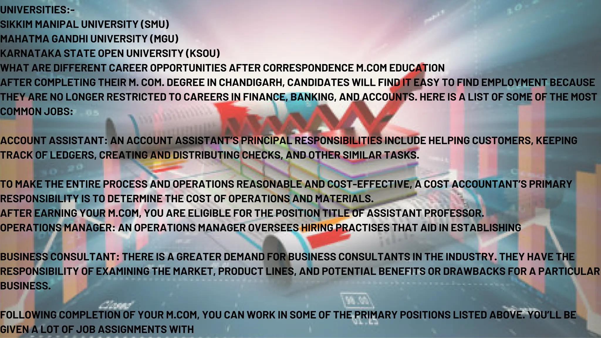 UNIVERSITIES:-
SIKKIM MANIPAL UNIVERSITY (SMU)
MAHATMA GANDHI UNIVERSITY (MGU)
KARNATAKA STATE OPEN UNIVERSITY (KSOU)
WHAT ARE DIFFERENT CAREER OPPORTUNITIES AFTER CORRESPONDENCE M.COM EDUCATION
AFTER COMPLETING THEIR M. COM. DEGREE IN CHANDIGARH, CANDIDATES WILL FIND IT EASY TO FIND EMPLOYMENT BECAUSE
THEY ARE NO LONGER RESTRICTED TO CAREERS IN FINANCE, BANKING, AND ACCOUNTS. HERE IS A LIST OF SOME OF THE MOST
COMMON JOBS:
ACCOUNT ASSISTANT: AN ACCOUNT ASSISTANT’S PRINCIPAL RESPONSIBILITIES INCLUDE HELPING CUSTOMERS, KEEPING
TRACK OF LEDGERS, CREATING AND DISTRIBUTING CHECKS, AND OTHER SIMILAR TASKS.
TO MAKE THE ENTIRE PROCESS AND OPERATIONS REASONABLE AND COST-EFFECTIVE, A COST ACCOUNTANT’S PRIMARY
RESPONSIBILITY IS TO DETERMINE THE COST OF OPERATIONS AND MATERIALS.
AFTER EARNING YOUR M.COM, YOU ARE ELIGIBLE FOR THE POSITION TITLE OF ASSISTANT PROFESSOR.
OPERATIONS MANAGER: AN OPERATIONS MANAGER OVERSEES HIRING PRACTISES THAT AID IN ESTABLISHING
BUSINESS CONSULTANT: THERE IS A GREATER DEMAND FOR BUSINESS CONSULTANTS IN THE INDUSTRY. THEY HAVE THE
RESPONSIBILITY OF EXAMINING THE MARKET, PRODUCT LINES, AND POTENTIAL BENEFITS OR DRAWBACKS FOR A PARTICULAR
BUSINESS.
FOLLOWING COMPLETION OF YOUR M.COM, YOU CAN WORK IN SOME OF THE PRIMARY POSITIONS LISTED ABOVE. YOU’LL BE
GIVEN A LOT OF JOB ASSIGNMENTS WITH
 