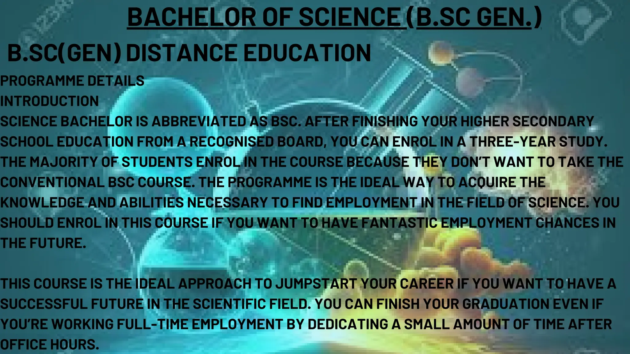 BACHELOR OF SCIENCE (B.SC GEN.)
B.SC(GEN) DISTANCE EDUCATION
PROGRAMME DETAILS
INTRODUCTION
SCIENCE BACHELOR IS ABBREVIATED AS BSC. AFTER FINISHING YOUR HIGHER SECONDARY
SCHOOL EDUCATION FROM A RECOGNISED BOARD, YOU CAN ENROL IN A THREE-YEAR STUDY.
THE MAJORITY OF STUDENTS ENROL IN THE COURSE BECAUSE THEY DON’T WANT TO TAKE THE
CONVENTIONAL BSC COURSE. THE PROGRAMME IS THE IDEAL WAY TO ACQUIRE THE
KNOWLEDGE AND ABILITIES NECESSARY TO FIND EMPLOYMENT IN THE FIELD OF SCIENCE. YOU
SHOULD ENROL IN THIS COURSE IF YOU WANT TO HAVE FANTASTIC EMPLOYMENT CHANCES IN
THE FUTURE.
THIS COURSE IS THE IDEAL APPROACH TO JUMPSTART YOUR CAREER IF YOU WANT TO HAVE A
SUCCESSFUL FUTURE IN THE SCIENTIFIC FIELD. YOU CAN FINISH YOUR GRADUATION EVEN IF
YOU’RE WORKING FULL-TIME EMPLOYMENT BY DEDICATING A SMALL AMOUNT OF TIME AFTER
OFFICE HOURS.
 