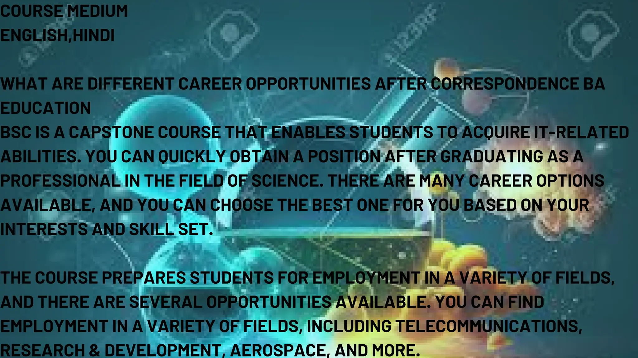COURSE MEDIUM
ENGLISH,HINDI
WHAT ARE DIFFERENT CAREER OPPORTUNITIES AFTER CORRESPONDENCE BA
EDUCATION
BSC IS A CAPSTONE COURSE THAT ENABLES STUDENTS TO ACQUIRE IT-RELATED
ABILITIES. YOU CAN QUICKLY OBTAIN A POSITION AFTER GRADUATING AS A
PROFESSIONAL IN THE FIELD OF SCIENCE. THERE ARE MANY CAREER OPTIONS
AVAILABLE, AND YOU CAN CHOOSE THE BEST ONE FOR YOU BASED ON YOUR
INTERESTS AND SKILL SET.
THE COURSE PREPARES STUDENTS FOR EMPLOYMENT IN A VARIETY OF FIELDS,
AND THERE ARE SEVERAL OPPORTUNITIES AVAILABLE. YOU CAN FIND
EMPLOYMENT IN A VARIETY OF FIELDS, INCLUDING TELECOMMUNICATIONS,
RESEARCH & DEVELOPMENT, AEROSPACE, AND MORE.
 