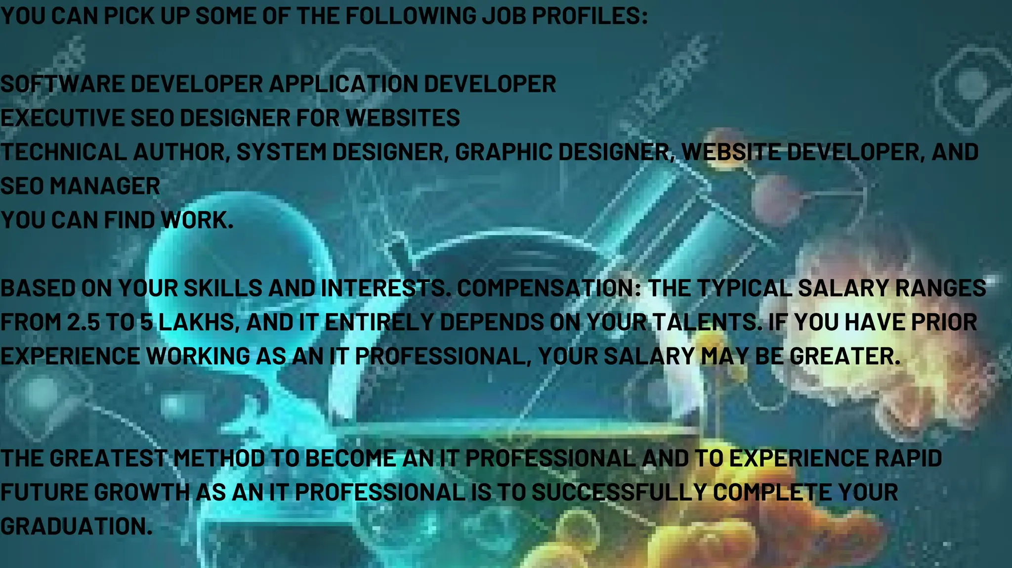 YOU CAN PICK UP SOME OF THE FOLLOWING JOB PROFILES:
SOFTWARE DEVELOPER APPLICATION DEVELOPER
EXECUTIVE SEO DESIGNER FOR WEBSITES
TECHNICAL AUTHOR, SYSTEM DESIGNER, GRAPHIC DESIGNER, WEBSITE DEVELOPER, AND
SEO MANAGER
YOU CAN FIND WORK.
BASED ON YOUR SKILLS AND INTERESTS. COMPENSATION: THE TYPICAL SALARY RANGES
FROM 2.5 TO 5 LAKHS, AND IT ENTIRELY DEPENDS ON YOUR TALENTS. IF YOU HAVE PRIOR
EXPERIENCE WORKING AS AN IT PROFESSIONAL, YOUR SALARY MAY BE GREATER.
THE GREATEST METHOD TO BECOME AN IT PROFESSIONAL AND TO EXPERIENCE RAPID
FUTURE GROWTH AS AN IT PROFESSIONAL IS TO SUCCESSFULLY COMPLETE YOUR
GRADUATION.
 