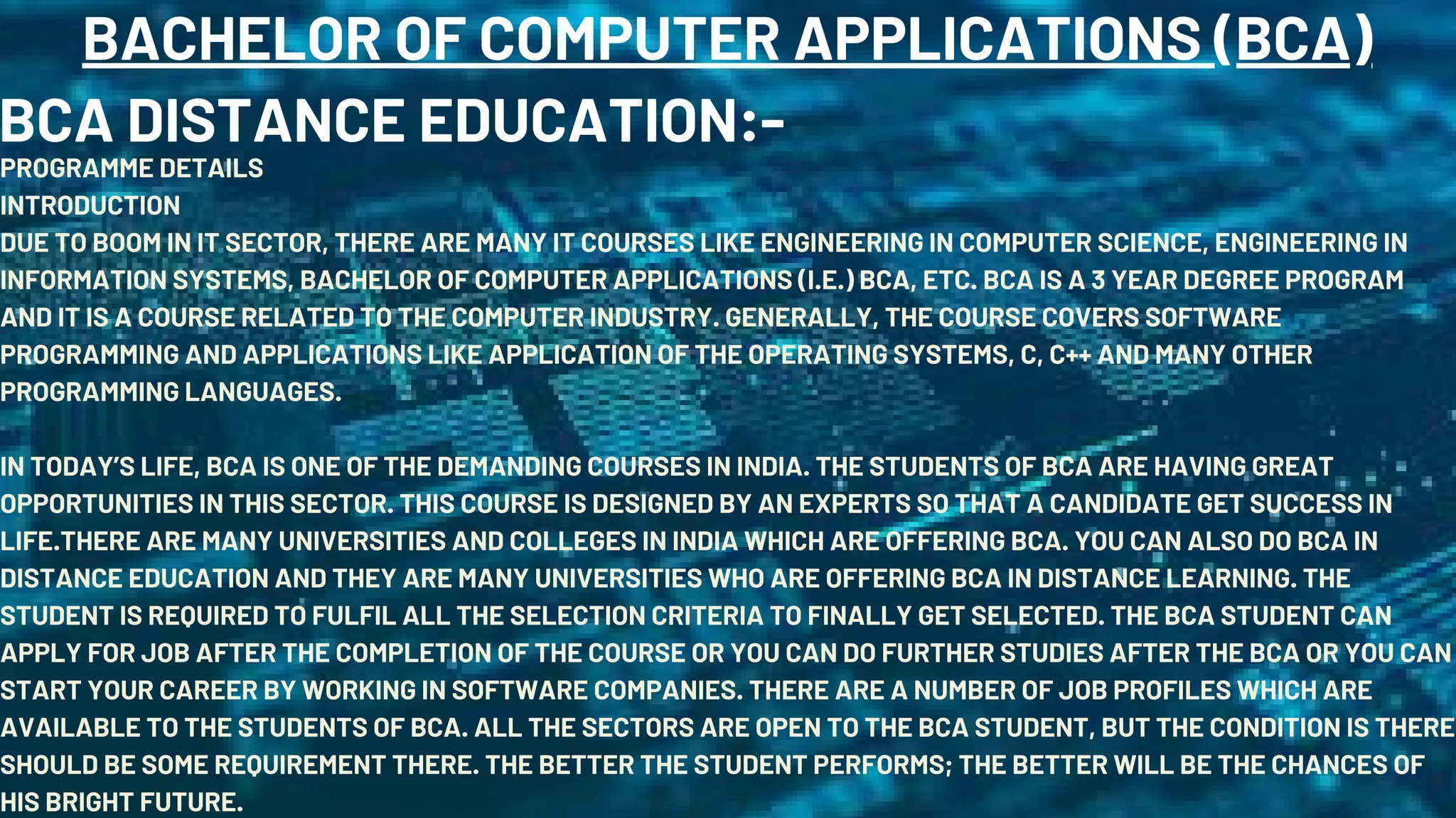 BACHELOR OF COMPUTER APPLICATIONS (BCA)
BCA DISTANCE EDUCATION:-
PROGRAMME DETAILS
INTRODUCTION
DUE TO BOOM IN IT SECTOR, THERE ARE MANY IT COURSES LIKE ENGINEERING IN COMPUTER SCIENCE, ENGINEERING IN
INFORMATION SYSTEMS, BACHELOR OF COMPUTER APPLICATIONS (I.E.) BCA, ETC. BCA IS A 3 YEAR DEGREE PROGRAM
AND IT IS A COURSE RELATED TO THE COMPUTER INDUSTRY. GENERALLY, THE COURSE COVERS SOFTWARE
PROGRAMMING AND APPLICATIONS LIKE APPLICATION OF THE OPERATING SYSTEMS, C, C++ AND MANY OTHER
PROGRAMMING LANGUAGES.
IN TODAY’S LIFE, BCA IS ONE OF THE DEMANDING COURSES IN INDIA. THE STUDENTS OF BCA ARE HAVING GREAT
OPPORTUNITIES IN THIS SECTOR. THIS COURSE IS DESIGNED BY AN EXPERTS SO THAT A CANDIDATE GET SUCCESS IN
LIFE.THERE ARE MANY UNIVERSITIES AND COLLEGES IN INDIA WHICH ARE OFFERING BCA. YOU CAN ALSO DO BCA IN
DISTANCE EDUCATION AND THEY ARE MANY UNIVERSITIES WHO ARE OFFERING BCA IN DISTANCE LEARNING. THE
STUDENT IS REQUIRED TO FULFIL ALL THE SELECTION CRITERIA TO FINALLY GET SELECTED. THE BCA STUDENT CAN
APPLY FOR JOB AFTER THE COMPLETION OF THE COURSE OR YOU CAN DO FURTHER STUDIES AFTER THE BCA OR YOU CAN
START YOUR CAREER BY WORKING IN SOFTWARE COMPANIES. THERE ARE A NUMBER OF JOB PROFILES WHICH ARE
AVAILABLE TO THE STUDENTS OF BCA. ALL THE SECTORS ARE OPEN TO THE BCA STUDENT, BUT THE CONDITION IS THERE
SHOULD BE SOME REQUIREMENT THERE. THE BETTER THE STUDENT PERFORMS; THE BETTER WILL BE THE CHANCES OF
HIS BRIGHT FUTURE.
 