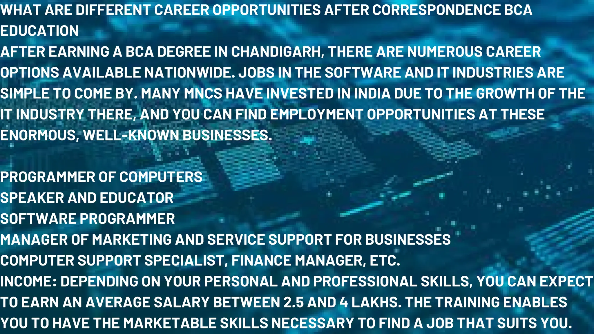 WHAT ARE DIFFERENT CAREER OPPORTUNITIES AFTER CORRESPONDENCE BCA
EDUCATION
AFTER EARNING A BCA DEGREE IN CHANDIGARH, THERE ARE NUMEROUS CAREER
OPTIONS AVAILABLE NATIONWIDE. JOBS IN THE SOFTWARE AND IT INDUSTRIES ARE
SIMPLE TO COME BY. MANY MNCS HAVE INVESTED IN INDIA DUE TO THE GROWTH OF THE
IT INDUSTRY THERE, AND YOU CAN FIND EMPLOYMENT OPPORTUNITIES AT THESE
ENORMOUS, WELL-KNOWN BUSINESSES.
PROGRAMMER OF COMPUTERS
SPEAKER AND EDUCATOR
SOFTWARE PROGRAMMER
MANAGER OF MARKETING AND SERVICE SUPPORT FOR BUSINESSES
COMPUTER SUPPORT SPECIALIST, FINANCE MANAGER, ETC.
INCOME: DEPENDING ON YOUR PERSONAL AND PROFESSIONAL SKILLS, YOU CAN EXPECT
TO EARN AN AVERAGE SALARY BETWEEN 2.5 AND 4 LAKHS. THE TRAINING ENABLES
YOU TO HAVE THE MARKETABLE SKILLS NECESSARY TO FIND A JOB THAT SUITS YOU.
 