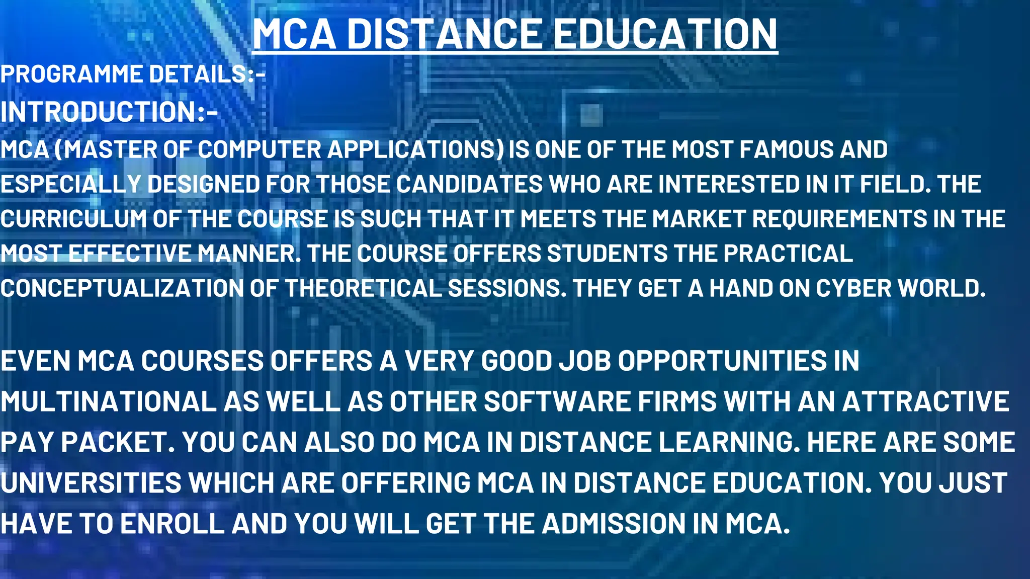 MCA DISTANCE EDUCATION
PROGRAMME DETAILS:-
INTRODUCTION:-
MCA (MASTER OF COMPUTER APPLICATIONS) IS ONE OF THE MOST FAMOUS AND
ESPECIALLY DESIGNED FOR THOSE CANDIDATES WHO ARE INTERESTED IN IT FIELD. THE
CURRICULUM OF THE COURSE IS SUCH THAT IT MEETS THE MARKET REQUIREMENTS IN THE
MOST EFFECTIVE MANNER. THE COURSE OFFERS STUDENTS THE PRACTICAL
CONCEPTUALIZATION OF THEORETICAL SESSIONS. THEY GET A HAND ON CYBER WORLD.
EVEN MCA COURSES OFFERS A VERY GOOD JOB OPPORTUNITIES IN
MULTINATIONAL AS WELL AS OTHER SOFTWARE FIRMS WITH AN ATTRACTIVE
PAY PACKET. YOU CAN ALSO DO MCA IN DISTANCE LEARNING. HERE ARE SOME
UNIVERSITIES WHICH ARE OFFERING MCA IN DISTANCE EDUCATION. YOU JUST
HAVE TO ENROLL AND YOU WILL GET THE ADMISSION IN MCA.
 