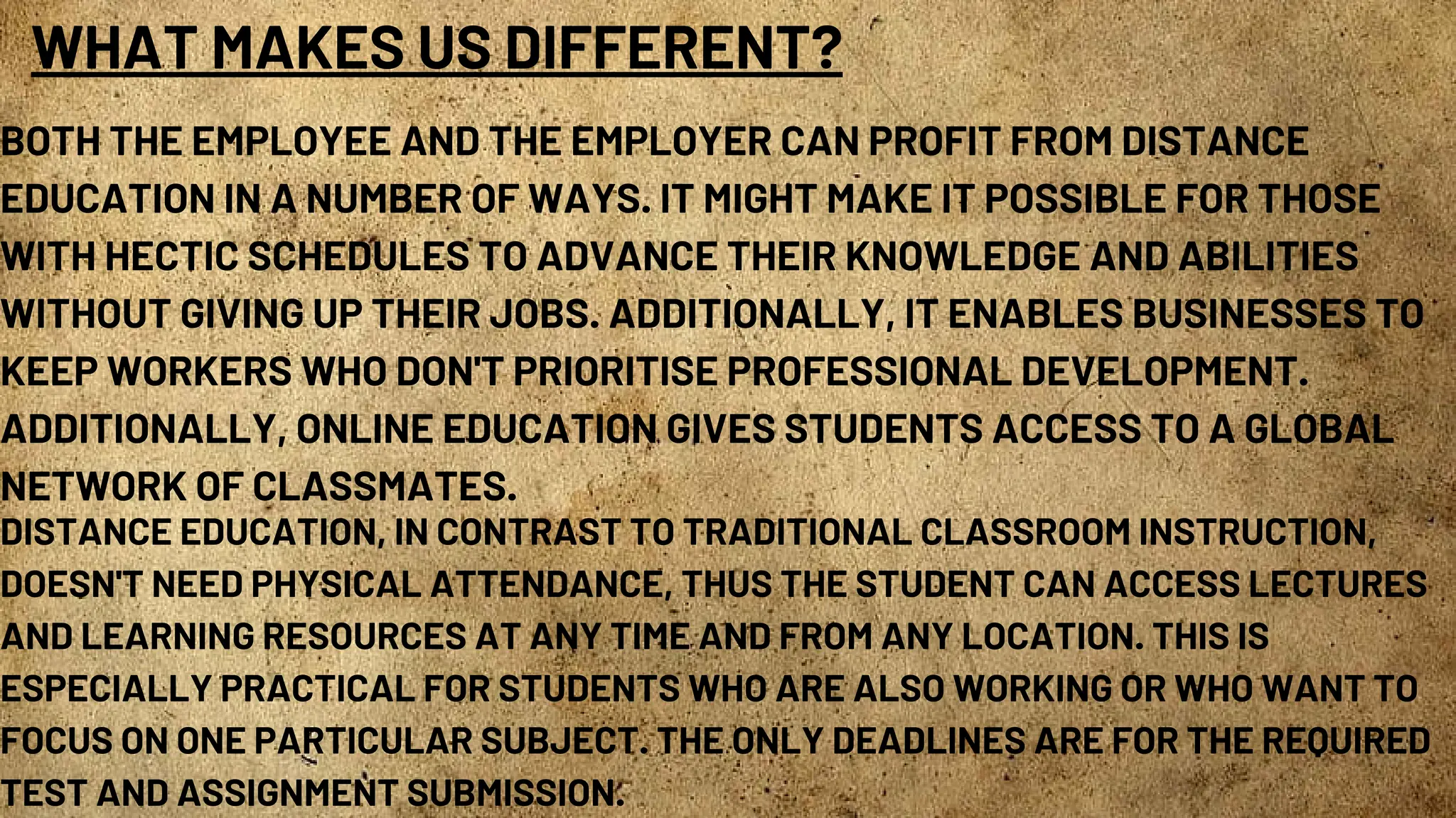 WHAT MAKES US DIFFERENT?
BOTH THE EMPLOYEE AND THE EMPLOYER CAN PROFIT FROM DISTANCE
EDUCATION IN A NUMBER OF WAYS. IT MIGHT MAKE IT POSSIBLE FOR THOSE
WITH HECTIC SCHEDULES TO ADVANCE THEIR KNOWLEDGE AND ABILITIES
WITHOUT GIVING UP THEIR JOBS. ADDITIONALLY, IT ENABLES BUSINESSES TO
KEEP WORKERS WHO DON'T PRIORITISE PROFESSIONAL DEVELOPMENT.
ADDITIONALLY, ONLINE EDUCATION GIVES STUDENTS ACCESS TO A GLOBAL
NETWORK OF CLASSMATES.
DISTANCE EDUCATION, IN CONTRAST TO TRADITIONAL CLASSROOM INSTRUCTION,
DOESN'T NEED PHYSICAL ATTENDANCE, THUS THE STUDENT CAN ACCESS LECTURES
AND LEARNING RESOURCES AT ANY TIME AND FROM ANY LOCATION. THIS IS
ESPECIALLY PRACTICAL FOR STUDENTS WHO ARE ALSO WORKING OR WHO WANT TO
FOCUS ON ONE PARTICULAR SUBJECT. THE ONLY DEADLINES ARE FOR THE REQUIRED
TEST AND ASSIGNMENT SUBMISSION.
 