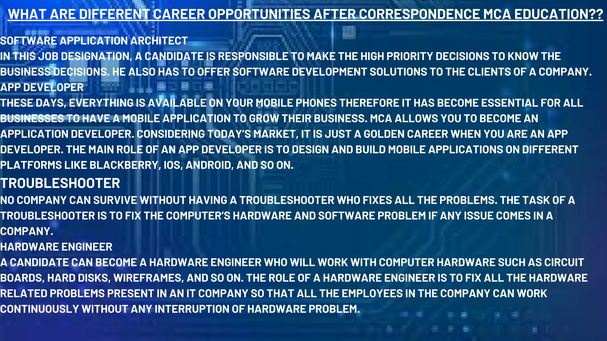 WHAT ARE DIFFERENT CAREER OPPORTUNITIES AFTER CORRESPONDENCE MCA EDUCATION??
SOFTWARE APPLICATION ARCHITECT
IN THIS JOB DESIGNATION, A CANDIDATE IS RESPONSIBLE TO MAKE THE HIGH PRIORITY DECISIONS TO KNOW THE
BUSINESS DECISIONS. HE ALSO HAS TO OFFER SOFTWARE DEVELOPMENT SOLUTIONS TO THE CLIENTS OF A COMPANY.
APP DEVELOPER
THESE DAYS, EVERYTHING IS AVAILABLE ON YOUR MOBILE PHONES THEREFORE IT HAS BECOME ESSENTIAL FOR ALL
BUSINESSES TO HAVE A MOBILE APPLICATION TO GROW THEIR BUSINESS. MCA ALLOWS YOU TO BECOME AN
APPLICATION DEVELOPER. CONSIDERING TODAY’S MARKET, IT IS JUST A GOLDEN CAREER WHEN YOU ARE AN APP
DEVELOPER. THE MAIN ROLE OF AN APP DEVELOPER IS TO DESIGN AND BUILD MOBILE APPLICATIONS ON DIFFERENT
PLATFORMS LIKE BLACKBERRY, IOS, ANDROID, AND SO ON.
TROUBLESHOOTER
NO COMPANY CAN SURVIVE WITHOUT HAVING A TROUBLESHOOTER WHO FIXES ALL THE PROBLEMS. THE TASK OF A
TROUBLESHOOTER IS TO FIX THE COMPUTER’S HARDWARE AND SOFTWARE PROBLEM IF ANY ISSUE COMES IN A
COMPANY.
HARDWARE ENGINEER
A CANDIDATE CAN BECOME A HARDWARE ENGINEER WHO WILL WORK WITH COMPUTER HARDWARE SUCH AS CIRCUIT
BOARDS, HARD DISKS, WIREFRAMES, AND SO ON. THE ROLE OF A HARDWARE ENGINEER IS TO FIX ALL THE HARDWARE
RELATED PROBLEMS PRESENT IN AN IT COMPANY SO THAT ALL THE EMPLOYEES IN THE COMPANY CAN WORK
CONTINUOUSLY WITHOUT ANY INTERRUPTION OF HARDWARE PROBLEM.
 
