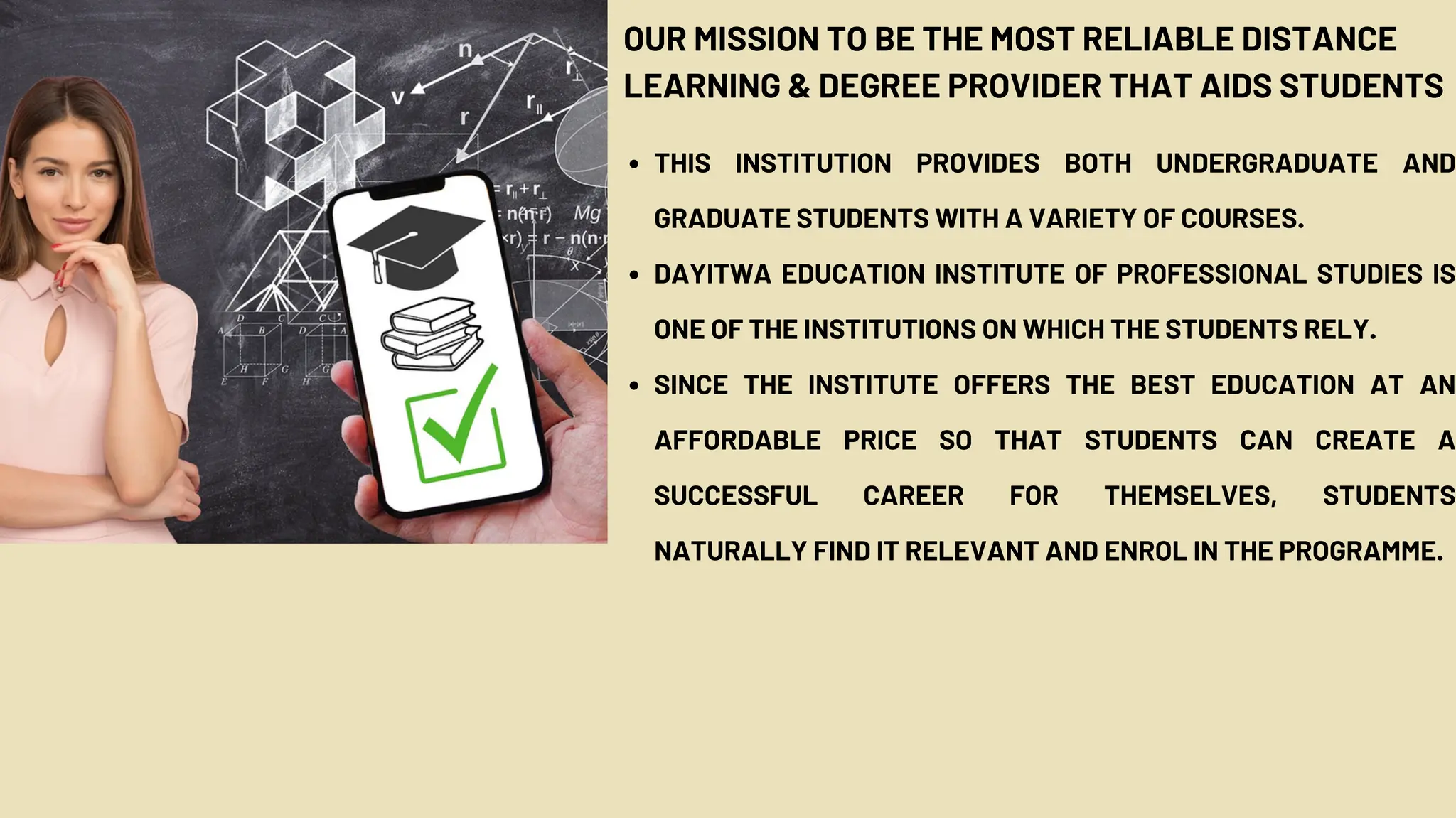OUR MISSION TO BE THE MOST RELIABLE DISTANCE
LEARNING & DEGREE PROVIDER THAT AIDS STUDENTS
THIS INSTITUTION PROVIDES BOTH UNDERGRADUATE AND
GRADUATE STUDENTS WITH A VARIETY OF COURSES.
DAYITWA EDUCATION INSTITUTE OF PROFESSIONAL STUDIES IS
ONE OF THE INSTITUTIONS ON WHICH THE STUDENTS RELY.
SINCE THE INSTITUTE OFFERS THE BEST EDUCATION AT AN
AFFORDABLE PRICE SO THAT STUDENTS CAN CREATE A
SUCCESSFUL CAREER FOR THEMSELVES, STUDENTS
NATURALLY FIND IT RELEVANT AND ENROL IN THE PROGRAMME.
 