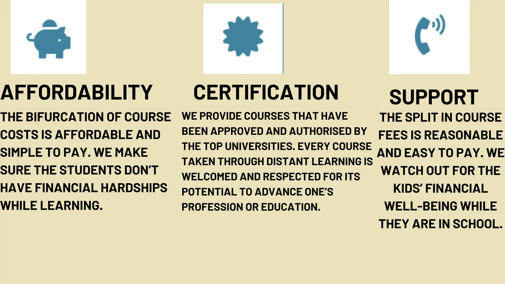 AFFORDABILITY
THE BIFURCATION OF COURSE
COSTS IS AFFORDABLE AND
SIMPLE TO PAY. WE MAKE
SURE THE STUDENTS DON’T
HAVE FINANCIAL HARDSHIPS
WHILE LEARNING.
CERTIFICATION
WE PROVIDE COURSES THAT HAVE
BEEN APPROVED AND AUTHORISED BY
THE TOP UNIVERSITIES. EVERY COURSE
TAKEN THROUGH DISTANT LEARNING IS
WELCOMED AND RESPECTED FOR ITS
POTENTIAL TO ADVANCE ONE’S
PROFESSION OR EDUCATION.
THE SPLIT IN COURSE
FEES IS REASONABLE
AND EASY TO PAY. WE
WATCH OUT FOR THE
KIDS’ FINANCIAL
WELL-BEING WHILE
THEY ARE IN SCHOOL.
SUPPORT
 
