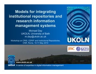 Models for integrating
institutional repositories and
    research information
    management systems
                 Michael Day
            UKOLN, University of Bath
              m.day@ukoln.ac.uk
 Workshop on CRIS, CERIF and Institutional Repositories,
             CNR, Rome, 10-11 May 2010


                                     UKOLN is supported by:




       www.ukoln.ac.uk
       A centre of expertise in digital information management
 