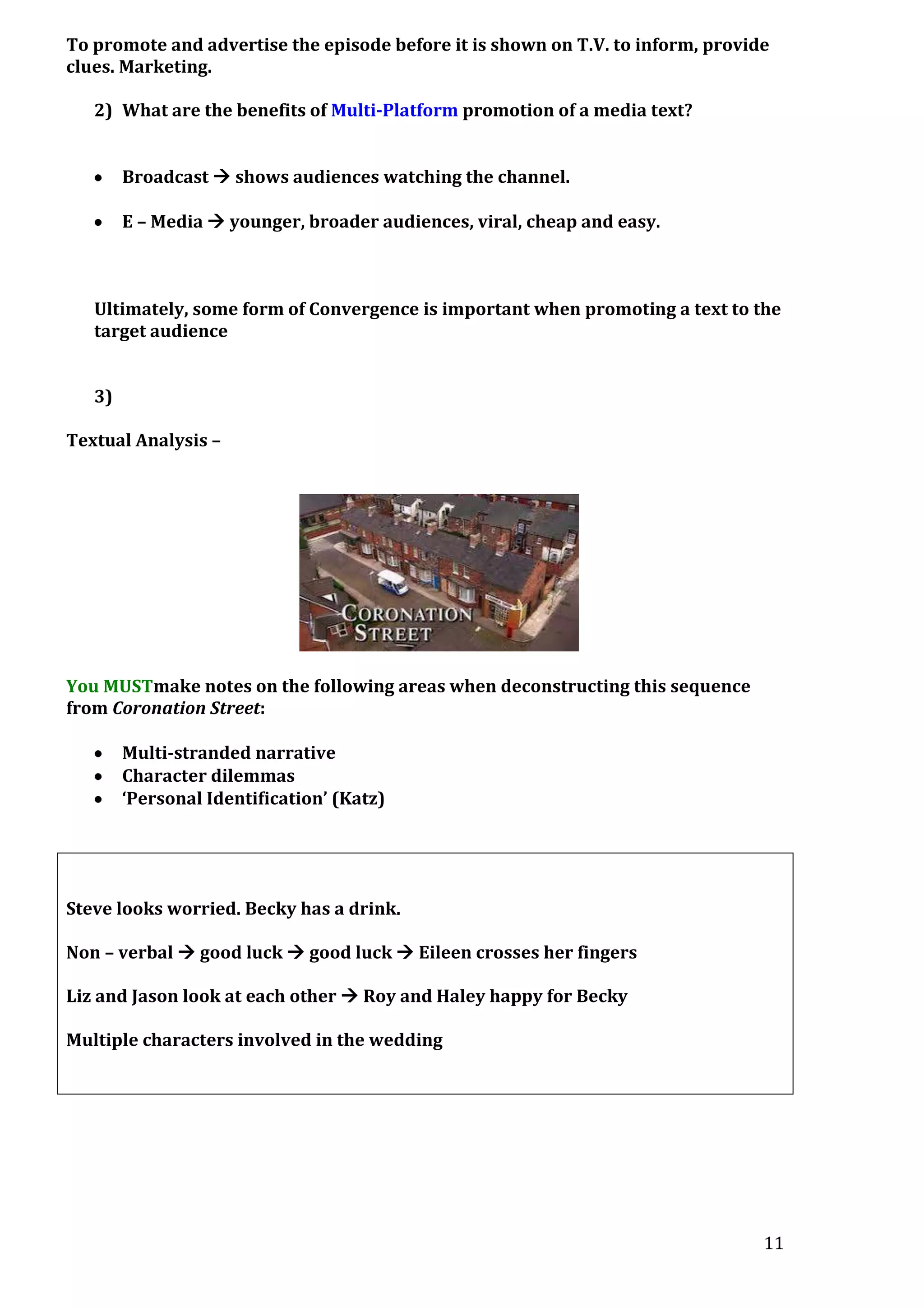 To promote and advertise the episode before it is shown on T.V. to inform, provide
clues. Marketing.
2) What are the benefits of Multi-Platform promotion of a media text?
Broadcast  shows audiences watching the channel.
E – Media  younger, broader audiences, viral, cheap and easy.

Ultimately, some form of Convergence is important when promoting a text to the
target audience
3)
Textual Analysis –

You MUSTmake notes on the following areas when deconstructing this sequence
from Coronation Street:
Multi-stranded narrative
Character dilemmas
‘Personal Identification’ (Katz)

Steve looks worried. Becky has a drink.
Non – verbal  good luck  good luck  Eileen crosses her fingers
Liz and Jason look at each other  Roy and Haley happy for Becky
Multiple characters involved in the wedding

11

 