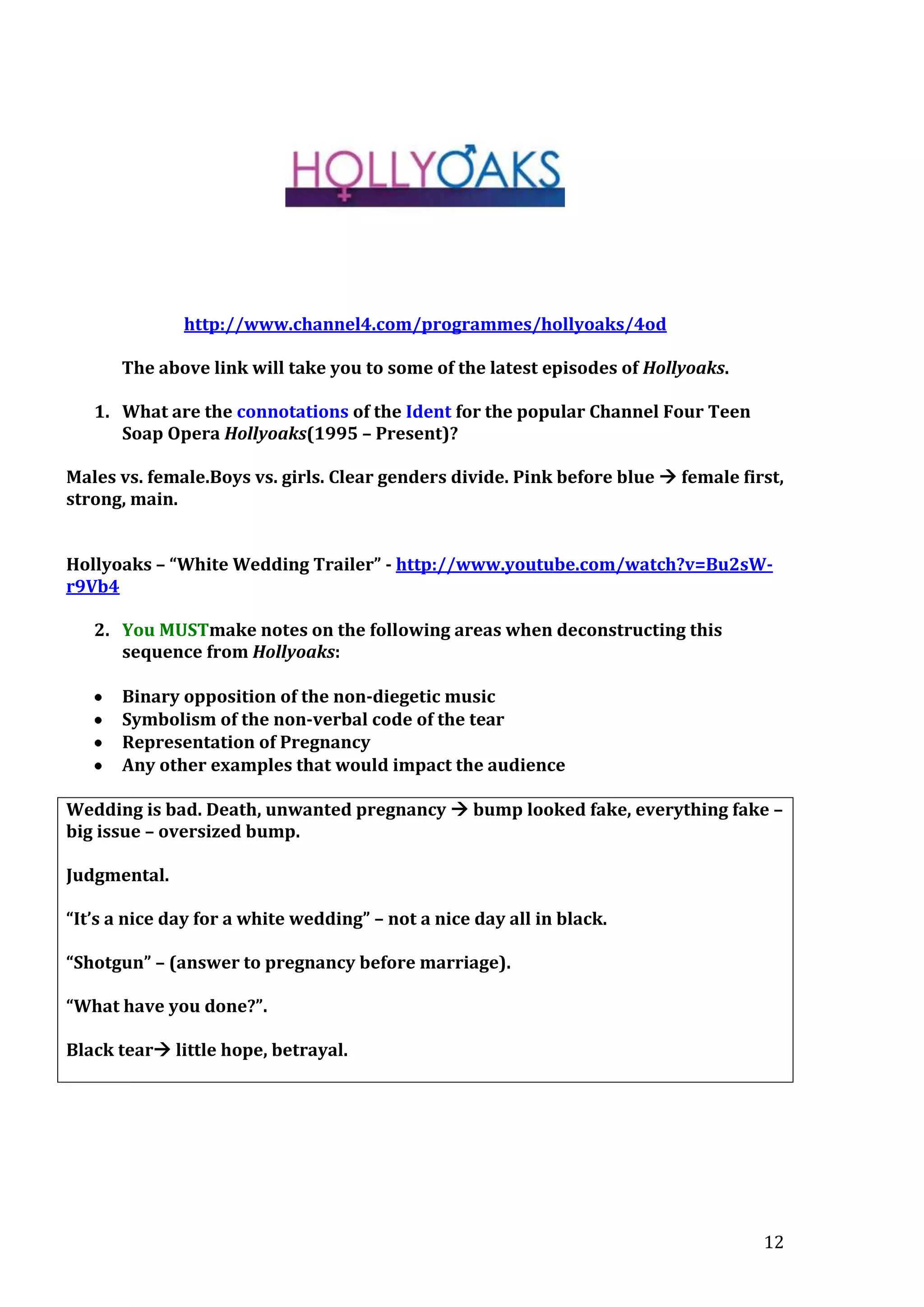 http://www.channel4.com/programmes/hollyoaks/4od
The above link will take you to some of the latest episodes of Hollyoaks.
1. What are the connotations of the Ident for the popular Channel Four Teen
Soap Opera Hollyoaks(1995 – Present)?
Males vs. female.Boys vs. girls. Clear genders divide. Pink before blue  female first,
strong, main.
Hollyoaks – “White Wedding Trailer” - http://www.youtube.com/watch?v=Bu2sWr9Vb4
2. You MUSTmake notes on the following areas when deconstructing this
sequence from Hollyoaks:
Binary opposition of the non-diegetic music
Symbolism of the non-verbal code of the tear
Representation of Pregnancy
Any other examples that would impact the audience
Wedding is bad. Death, unwanted pregnancy  bump looked fake, everything fake –
big issue – oversized bump.
Judgmental.
“It’s a nice day for a white wedding” – not a nice day all in black.
“Shotgun” – (answer to pregnancy before marriage).
“What have you done?”.
Black tear little hope, betrayal.

12

 