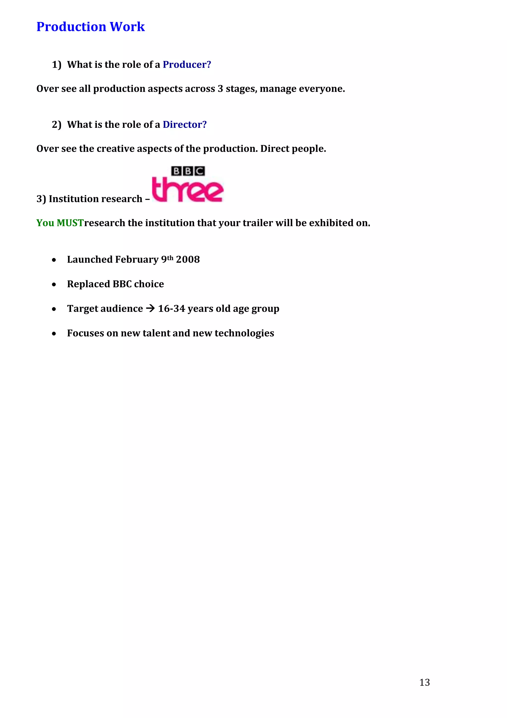 Production Work
1) What is the role of a Producer?
Over see all production aspects across 3 stages, manage everyone.
2) What is the role of a Director?
Over see the creative aspects of the production. Direct people.

3) Institution research –
You MUSTresearch the institution that your trailer will be exhibited on.
Launched February 9th 2008
Replaced BBC choice
Target audience  16-34 years old age group
Focuses on new talent and new technologies

13

 