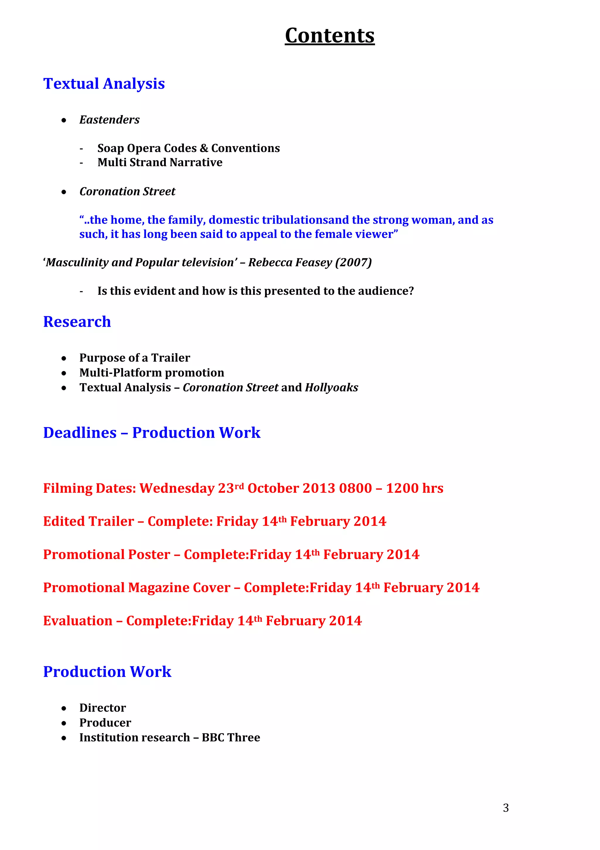 Contents
Textual Analysis
Eastenders
-

Soap Opera Codes & Conventions
Multi Strand Narrative

Coronation Street
“..the home, the family, domestic tribulationsand the strong woman, and as
such, it has long been said to appeal to the female viewer”
‘Masculinity and Popular television’ – Rebecca Feasey (2007)
-

Is this evident and how is this presented to the audience?

Research
Purpose of a Trailer
Multi-Platform promotion
Textual Analysis – Coronation Street and Hollyoaks

Deadlines – Production Work
Filming Dates: Wednesday 23rd October 2013 0800 – 1200 hrs
Edited Trailer – Complete: Friday 14th February 2014
Promotional Poster – Complete:Friday 14th February 2014
Promotional Magazine Cover – Complete:Friday 14th February 2014
Evaluation – Complete:Friday 14th February 2014

Production Work
Director
Producer
Institution research – BBC Three

3

 
