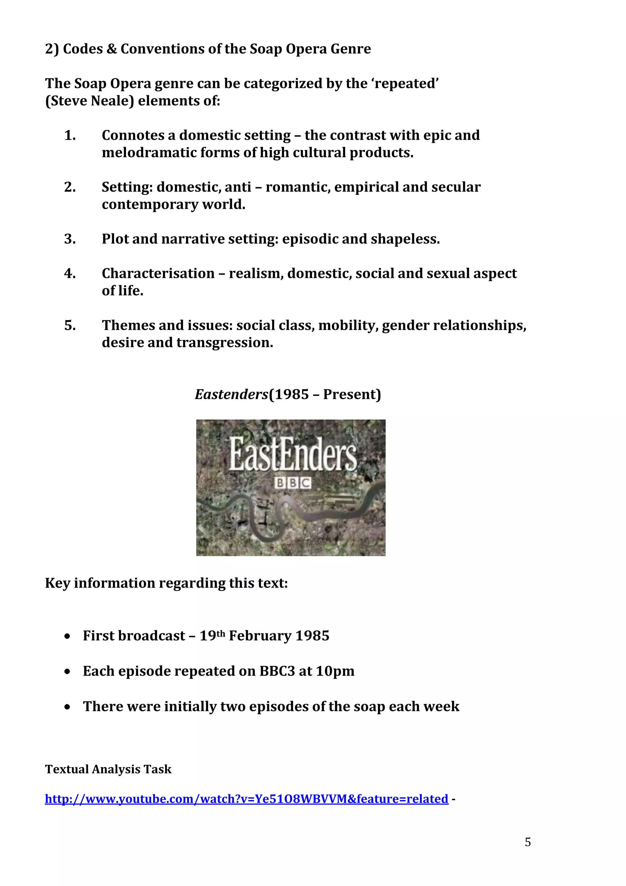 2) Codes & Conventions of the Soap Opera Genre
The Soap Opera genre can be categorized by the ‘repeated’
(Steve Neale) elements of:
1.

Connotes a domestic setting – the contrast with epic and
melodramatic forms of high cultural products.

2.

Setting: domestic, anti – romantic, empirical and secular
contemporary world.

3.

Plot and narrative setting: episodic and shapeless.

4.

Characterisation – realism, domestic, social and sexual aspect
of life.

5.

Themes and issues: social class, mobility, gender relationships,
desire and transgression.
Eastenders(1985 – Present)

Key information regarding this text:
First broadcast – 19th February 1985
Each episode repeated on BBC3 at 10pm
There were initially two episodes of the soap each week

Textual Analysis Task
http://www.youtube.com/watch?v=Ye51O8WBVVM&feature=related 5

 