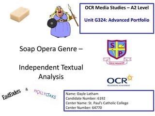 OCR Media Studies – A2 Level
Unit G324: Advanced Portfolio

Soap Opera Genre –
Independent Textual
Analysis
&
Name: Dayle Latham
Candidate Number: 6192
Center Name: St. Paul’s Catholic College
Center Number: 64770

 
