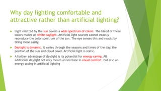 Why day lighting comfortable and
attractive rather than artificial lighting?
 Light emitted by the sun covers a wide spectrum of colors. The blend of these
colors makes up white daylight. Artificial light sources cannot exactly
reproduce the color spectrum of the sun. The eye senses this and reacts by
tiring more easily.
 Daylight is dynamic. It varies through the seasons and times of the day, the
position of the sun and cloud cover. Artificial light is static.
 A further advantage of daylight is its potential for energy saving. All
additional daylight not only means an increase in visual comfort, but also an
energy saving in artificial lighting
 