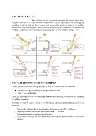 WHAT IS DAY LIGHTING?
“Day lighting is the controlled admission of natural light, direct
sunlight, and diffused-skylight into a building to reduce electric lighting and saving energy. By
providing a direct link to the dynamic and perpetually evolving patterns of outdoor
illumination, day lighting helps create a visually stimulating and productive environment for
building occupants, while reducing as much as one-third of total building energy costs”.
WHAT ARE THE BENEFITS OF DAYLIGHTING?
The two primary reasons for using daylight to meet the illumination requirements:
 Architectural space are the psychological benefits and
 Energy savings benefits.
Good day lighting has been shown to improve the overall attitude, satisfaction and wellbeing
of building occupants.
A number of research studies variety of benefits of day lighting in different building types and
functions:
 Increased worker productivity and reduced absenteeism in office buildings,
 Improved student educational performance in K–12 schools,
 Improved patient recovery times in hospitals.
 Exposure to daylight has also been shown to improve general health and circadian
rhythm.
 