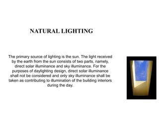NATURAL LIGHTING
The primary source of lighting is the sun. The light received
by the earth from the sun consists of two parts, namely,
direct solar illuminance and sky illuminance. For the
purposes of daylighting design, direct solar illuminance
shall not be considered and only sky illuminance shall be
taken as contributing to illumination of the building interiors
during the day.
 