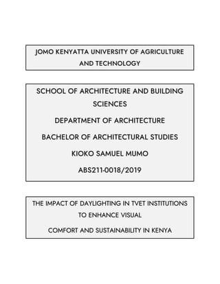 JOMO KENYATTA UNIVERSITY OF AGRICULTURE
AND TECHNOLOGY
SCHOOL OF ARCHITECTURE AND BUILDING
SCIENCES
DEPARTMENT OF ARCHITECTURE
BACHELOR OF ARCHITECTURAL STUDIES
KIOKO SAMUEL MUMO
ABS211-0018/2019
THE IMPACT OF DAYLIGHTING IN TVET INSTITUTIONS
TO ENHANCE VISUAL
COMFORT AND SUSTAINABILITY IN KENYA
 