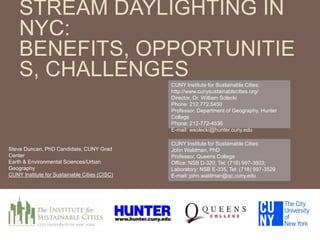 STREAM DAYLIGHTING IN
NYC:
BENEFITS, OPPORTUNITIE
S, CHALLENGESCUNY Institute for Sustainable Cities:
http://www.cunysustainablecities.org/
Director, Dr. William Solecki
Phone: 212.772.5450
Professor, Department of Geography, Hunter
College
Phone: 212-772-4536
E-mail: wsolecki@hunter.cuny.edu
CUNY Institute for Sustainable Cities:
John Waldman, PhD
Professor, Queens College
Office: NSB D-320, Tel: (718) 997-3603;
Laboratory: NSB E-335, Tel: (718) 997-3529
E-mail: john.waldman@qc.cuny.edu
Steve Duncan, PhD Candidate, CUNY Grad
Center
Earth & Environmental Sciences/Urban
Geography
CUNY Institute for Sustainable Cities (CISC)
 