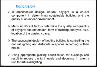 Conclusion
 In architectural design, natural daylight is a crucial
component in determining sustainable building and the
quality of an indoor environment.
 Many significant factors determine the quality and quantity
of daylight; site orientation, form of building and type, size,
location of the glazing space.
 The successful design of healthy building is controlling the
natural lighting and distribute in spaces according to their
needs.
 Using appropriate glazing specification for buildings can
result in reduce daylight levels and decrease in energy
use for artificial lighting.
 