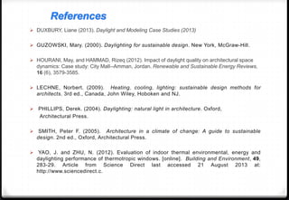  DUXBURY, Liane (2013). Daylight and Modeling Case Studies (2013)
 GUZOWSKI, Mary. (2000). Daylighting for sustainable design. New York, McGraw-Hill.
 HOURANI, May, and HAMMAD, Rizeq (2012). Impact of daylight quality on architectural space
dynamics: Case study: City Mall--Amman, Jordan. Renewable and Sustainable Energy Reviews,
16 (6), 3579-3585.
 LECHNE, Norbert. (2009). Heating, cooling, lighting: sustainable design methods for
architects. 3rd ed., Canada, John Wiley, Hoboken and NJ.
 PHILLIPS, Derek. (2004). Daylighting: natural light in architecture. Oxford,
Architectural Press.
 SMITH, Peter F. (2005). Architecture in a climate of change: A guide to sustainable
design. 2nd ed., Oxford, Architectural Press.
 YAO, J. and ZHU, N. (2012). Evaluation of indoor thermal environmental, energy and
daylighting performance of thermotropic windows. [online]. Building and Environment, 49,
283-29. Article from Science Direct last accessed 21 August 2013 at:
http://www.sciencedirect.c.
References
 